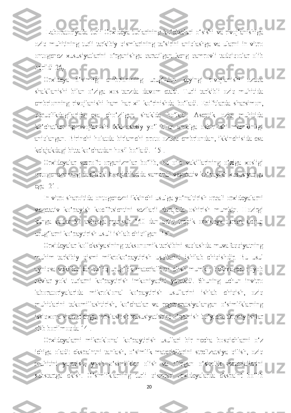   Laboratoriyada   turli   Orxideya   turlarining   ko‘chatlari   o‘sishi   va   rivojlanishiga
oziq   muhitining   turli   tarkibiy   qismlarining   ta’sirini   aniqlashga   va   ularni   in   vitro
ontogenez   xususiyatlarini   o‘rganishga   qaratilgan   keng   qamrovli   tadqiqotlar   olib
borildi[26].
Orxideya   o‘simligi   embrionining   urug‘idan   keyingi   rivojlanishi   ozuqa
shakllanishi   bilan   o‘ziga   xos   tarzda   davom   etadi.   Turli   tarkibli   oziq   muhitida
embrionning   rivojlanishi   ham   h ar   xil   ko‘rinishda   bo‘ladi.   Epifitlarda   sharsimon,
quruqlikdagilarida   esa   cho‘zilgan   shaklda   bo‘ladi.   Aseptik   oziq   muhitida
ko‘chatlarning   rivojlanishi   ikki   asosiy   yo‘l   bilan   amalga   oshirilishi   mumkinligi
aniqlangan.   Birinchi   holatda   birlamchi   proto-ozuqa   embriondan,   ikkinchisida   esa
kelajakdagi bitta ko‘chatdan  h osil bo‘ladi. [15].
Orxideyalar   saprofit   organizmlar   bo‘lib,   bu   oila   vakillarining   o‘ziga   xosligi
ontogenezinning dastlabki bosqichlarida samarali vegetativ ko‘payish xususiyatiga
ega [21]. 
In vitro sharoitida ontogenezni ikkinchi usulga yo‘naltirish orqali orxideyalarni
vegetativ   ko‘payish   koeffitsientini   sezilarli   darajada   oshirish   mumkin.   Hozirgi
kunga   qadar   52   avlodga   mansub   160   dan   ortiq   tropik   orxideya   turlari   uchun
urug‘larni ko‘paytirish usuli ishlab chiqilgan [18].
Orxideyalar kolleksiyasining taksonomik tarkibini saqlashda muvafaqqiyatning
muhim   tarkibiy   qismi   mikroko‘paytirish   usullarini   ishilab   chiqishdir.   Bu   usul
ayniqsa   vakillaridan   to‘liq   urug‘lik   materiallarni   olish   mumkin   bo‘lmagan   noyob
navlar   yoki   turlarni   ko‘paytirish   imkoniyatini   yaratadi.   Shuning   uchun   invitro
laboratoriyalarida   mikroklonal   ko‘paytirish   usullarini   ishlab   chiqish,   oziq
muhitlarini   takomillashtirish,   ko‘chatlar   va   regeneratsiyalangan   o‘simliklarning
issiqxona sharoitlariga moslashish xususiyatlarini o‘rganish bo‘yicha doimiy ishlar
olib borilmoqda[14].
Orxideyalarni   mikroklonal   ko‘paytirish   usullari   bir   necha   bosqichlarni   o‘z
ichiga   oladi:   ekspalntni   tanlash,   o‘simlik   materiallarini   strelizatsiya   qilish,   oziq
muhitini   yaratish,   yosh   o‘simliklar   olish   va   olingan   o‘simlik   materiallarini
substartga   ekish.   O‘simliklarning   turli   qismlari   orxideyalarda   ekspalnt   bo‘lib
20 