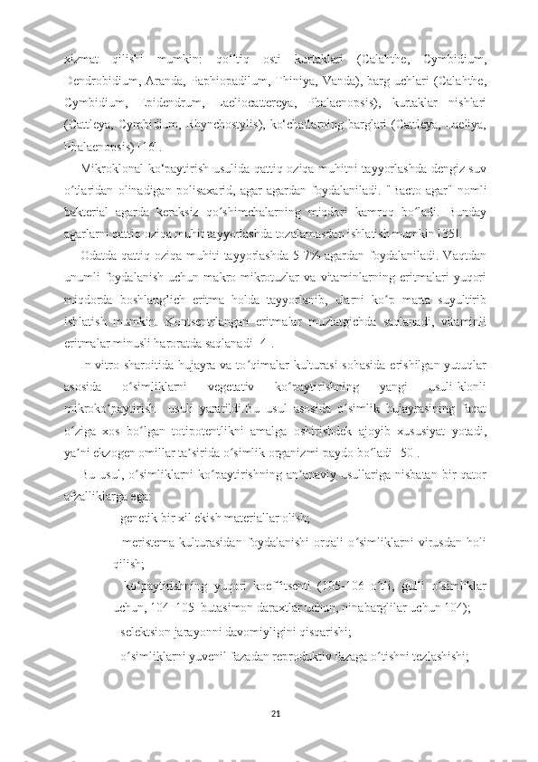 xizmat   qilishi   mumkin:   qo‘ltiq   osti   kurtaklari   (Calahthe,   Cymbidium,
Dendrobidium,   Aranda,   Paphiopadilum,   Thiniya,   Vanda),   barg   uchlari   (Calahthe,
Cymbidium,   Epidendrum,   Laeliocattereya,   Phalaenopsis),   kurtaklar   nishlari
(Cattleya, Cymbidium, Rhynchostylis), ko‘chatlarning barglari (Cattleya, Laeliya,
Phalaenopsis) [16].
Mikroklonal ko‘paytirish usulida qattiq oziqa muhitni tayyorlashda dengiz suv
o tlaridan   olinadigan   polisaxarid,   agar-agardan   foydalaniladi.  ʻ "Bacto   agar"   nomli
bakterial   agarda   keraksiz   qo shimchalarning   miqdori   kamroq   bo ladi.   Bunday	
ʻ ʻ
agarlarni qattiq oziqa muhit tayyorlashda tozalamasdan ishlatish mumkin [35].
Odatda qattiq oziqa muhiti  tayyorlashda 5-7%  agardan  foydalaniladi. Vaqtdan
unumli   foydalanish   uchun   makro-mikrotuzlar   va   vitaminlarning   eritmalari   yuqori
miqdorda   boshlang’ich   eritma   holda   tayyorlanib,   ularni   ko p   marta   suyultirib	
ʻ
ishlatish   mumkin.   Kontsentrlangan   eritmalar   muzlatgichda   saqlanadi,   vitaminli
eritmalar minusli haroratda saqlanadi  [4]. 
In vitro sharoitida hujayra va to qimalar kulturasi  sohasida erishilgan yutuqlar	
ʻ
asosida   o simliklarni   vegetativ   ko paytirishning   yangi   usuli-klonli	
ʻ ʻ
mikroko paytirish     usuli   yaratildi.Bu   usul   asosida   o simlik   hujayrasining   faqat	
ʻ ʻ
o ziga   xos   bo lgan   totipotentlikni   amalga   oshirishdek   ajoyib   xususiyat   yotadi,	
ʻ ʻ
ya ni ekzogen omillar ta sirida o simlik organizmi paydo bo ladi 
ʼ ʼ ʻ ʻ [50].
Bu  usul,   o simliklarni   ko paytirishning  an anaviy  usullariga   nisbatan  bir   qator	
ʻ ʻ ʼ
afzalliklarga ega:
- genetik bir xil ekish materiallar olish;
-   meristema   kulturasidan   foydalanishi   orqali   o simliklarni   virusdan   holi	
ʻ
qilish;
-   ko paytirishning   yuqori   koeffitsenti   (105-106–o tli,   gulli   o simliklar	
ʻ ʻ ʻ
uchun, 104–105–butasimon daraxtlar uchun, ninabarglilar uchun 104);
- selektsion jarayonni davomiyligini qisqarishi;
- o simliklarni yuvenil fazadan reproduktiv fazaga o tishni tezlashishi;	
ʻ ʻ
21 