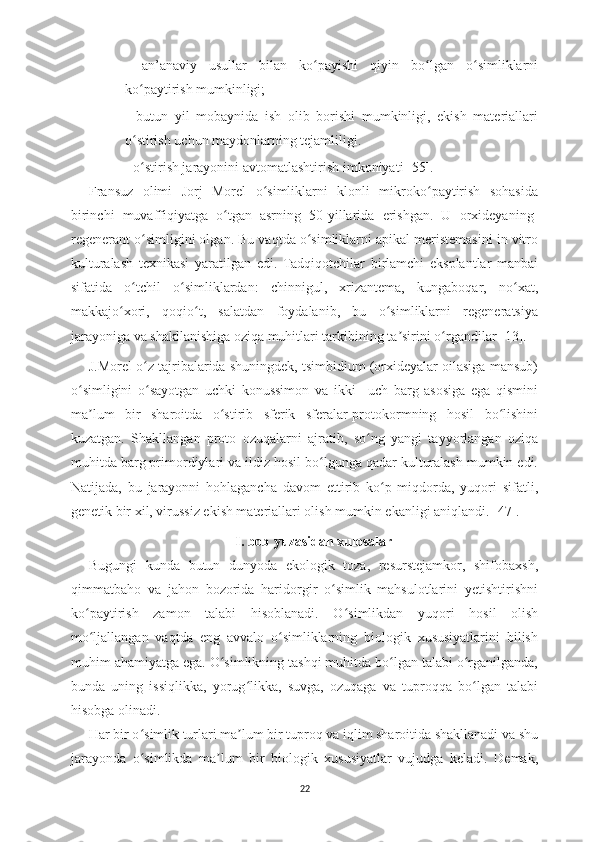 -   an’anaviy   usullar   bilan   ko payishi   qiyin   bo lgan   o simliklarniʻ ʻ ʻ
ko paytirish mumkinligi;	
ʻ
-   butun   yil   mobaynida   ish   olib   borishi   mumkinligi,   ekish   materiallari
o stirish uchun maydonlarning tejamliligi.
ʻ
- o stirish jarayonini avtomatlashtirish 
ʻ imkoniyati [55].
Fransuz   olimi   Jorj   Morel   o simliklarni   klonli   mikroko paytirish   sohasida	
ʻ ʻ
birinchi   muvaffiqiyatga   o tgan   asrning   50-yillarida   erishgan.   U   orxideyaning-	
ʻ
regenerant o simligini olgan. Bu vaqtda o simliklarni apikal meristemasini in vitro	
ʻ ʻ
kulturalash   texnikasi   yaratilgan   edi.   Tadqiqotchilar   birlamchi   eksplantlar   manbai
sifatida   o tchil   o simliklardan:   chinnigul,   xrizantema,   kungaboqar,   no xat,
ʻ ʻ ʻ
makkajo xori,   qoqio t,   salatdan   foydalanib,   bu   o simliklarni   regeneratsiya	
ʻ ʻ ʻ
jarayoniga va shakllanishiga oziqa muhitlari tarkibining ta sirini o rgandilar [13].	
ʼ ʻ
J.Morel o z tajribalarida shuningdek, tsimbidium (orxideyalar oilasiga mansub)	
ʻ
o simligini   o sayotgan   uchki   konussimon   va   ikki   –uch   barg   asosiga   ega   qismini	
ʻ ʻ
ma lum   bir   sharoitda   o stirib   sferik   sferalar-protokormning   hosil   bo lishini	
ʼ ʻ ʻ
kuzatgan.   Shakllangan   proto   ozuqalarni   ajratib,   so ng   yangi   tayyorlangan   oziqa	
ʻ
muhitda barg primordiylari va ildiz hosil bo lgunga qadar kulturalash mumkin edi.	
ʻ
Natijada,   bu   jarayonni   hohlagancha   davom   ettirib   ko p   miqdorda,   yuqori   sifatli,	
ʻ
genetik bir xil, virussiz ekish materiallari olish mumkin ekanligi aniqlandi. [47].
I. bob yuzasidan xulosalar
Bugungi   kunda   butun   dunyoda   ekologik   toza,   resurstejamkor,   shifobaxsh,
qimmatbaho   va   jahon   bozorida   haridorgir   o simlik   mahsulotlarini   yetishtirishni	
ʻ
ko paytirish   zamon   talabi   hisoblanadi.   O simlikdan   yuqori   hosil   olish	
ʻ ʻ
mo ljallangan   vaqtda   eng   avvalo   o simliklarning   biologik   xususiyatlarini   bilish
ʻ ʻ
muhim ahamiyatga ega. O simlikning tashqi muhitda bo lgan talabi o rganilganda,	
ʻ ʻ ʻ
bunda   uning   issiqlikka,   yorug likka,   suvga,   ozuqaga   va   tuproqqa   bo lgan   talabi	
ʻ ʻ
hisobga olinadi. 
Har bir o simlik turlari ma lum bir tuproq va iqlim sharoitida shakllanadi va shu	
ʻ ʼ
jarayonda   o simlikda   ma lum   bir   biologik   xususiyatlar   vujudga   keladi.   Demak,
ʻ ʼ
22 