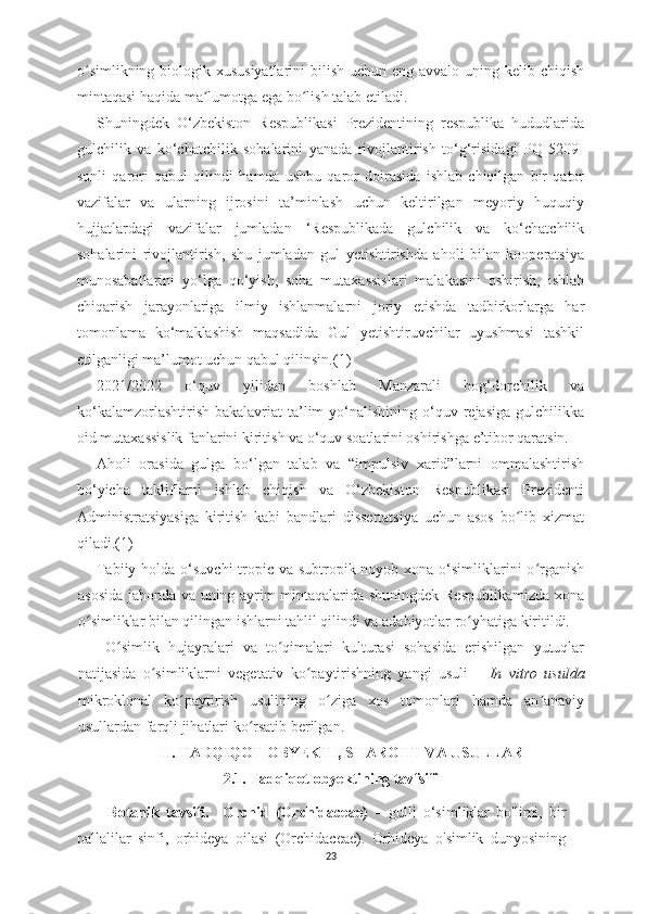 o simlikning biologik xususiyatlarini  bilish uchun eng avvalo uning kelib chiqishʻ
mintaqasi haqida ma lumotga ega bo lish talab etiladi. 	
ʼ ʻ
Shuningdek   O‘zbekiston   Respublikasi   Prezidentining   respublika   hududlarida
gulchilik   va   ko‘chatchilik   sohalarini   yanada   rivojlantirish   to‘g‘risidagi   PQ   5209-
sonli   qarori   qabul   qilindi   hamda   ushbu   qaror   doirasida   ishlab   chiqilgan   bir   qator
vazifalar   va   ularning   ijrosini   ta’minlash   uchun   keltirilgan   meyoriy   huquqiy
hujjatlardagi   vazifalar   jumladan   ‘Respublikada   gulchilik   va   ko‘chatchilik
sohalarini   rivojlantirish,   shu   jumladan   gul   yetishtirishda   aholi   bilan   kooperatsiya
munosabatlarini   yo‘lga   qo‘yish,   soha   mutaxassislari   malakasini   oshirish,   ishlab
chiqarish   jarayonlariga   ilmiy   ishlanmalarni   joriy   etishda   tadbirkorlarga   har
tomonlama   ko‘maklashish   maqsadida   Gul   yetishtiruvchilar   uyushmasi   tashkil
etilganligi ma’lumot uchun qabul qilinsin.(1)
2021/2022   o‘quv   yilidan   boshlab   Manzarali   bog‘dorchilik   va
ko‘kalamzorlashtirish  bakalavriat   ta’lim   yo‘nalishining  o‘quv rejasiga  gulchilikka
oid mutaxassislik fanlarini kiritish va o‘quv soatlarini oshirishga e’tibor qaratsin.
Aholi   orasida   gulga   bo‘lgan   talab   va   “impulsiv   xarid”larni   ommalashtirish
bo‘yicha   takliflarni   ishlab   chiqish   va   O‘zbekiston   Respublikasi   Prezidenti
Administratsiyasiga   kiritish   kabi   bandlari   dissertatsiya   uchun   asos   bo lib   xizmat	
ʻ
qiladi.(1)
Tabiiy holda o‘suvchi  tropic va subtropik noyob xona o‘simliklarini o rganish	
ʻ
asosida jahonda va uning ayrim mintaqalarida shuningdek Respublikamizda xona
o simliklar bilan qilingan ishlarni tahlil qilindi va adabiyotlar ro yhatiga kiritildi.	
ʻ ʻ
  O simlik   hujayralari   va   to qimalari   kulturasi   sohasida   erishilgan   yutuqlar	
ʻ ʻ
natijasida   o simliklarni   vegetativ   ko paytirishning   yangi   usuli   –  	
ʻ ʻ In   vitro   usulda
mikroklonal   ko paytirish   usulining   o ziga   xos   tomonlari   hamda   an anaviy	
ʻ ʻ ʼ
usullardan farqli jihatlari ko rsatib berilgan.	
ʻ
II. TADQIQOT OBYEKTI, SHAROITI VA USULLARI
2.1. Tadqiqot obyektining tavfsifi
Botanik   tavsifi.     Orchid   (Orchidaceae)   –   gulli   o‘simliklar   bo'limi,   bir
pallalilar   sinfi,   orhideya   oilasi   (Orchidaceae).   Orhideya   o'simlik   dunyosining
23 