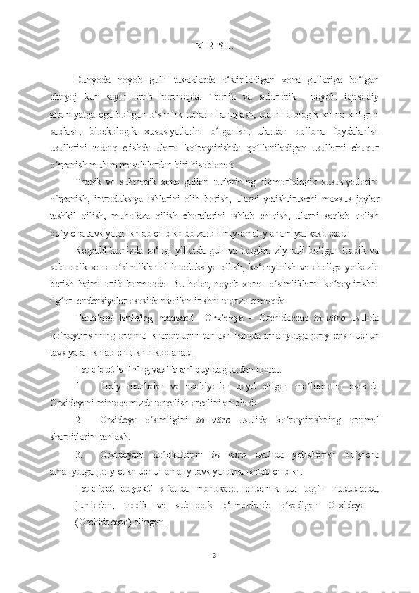 KIRISH.
Dunyoda   noyob   gulli   tuvaklarda   o‘stiriladigan   xona   gullariga   bo‘lgan
ehtiyoj   kun   sayin   ortib   bormoqda.   Tropik   va   subtropik     noyob,   iqtisodiy
ahamiyatga ega bo lgan o simlik turlarini aniqlash,  ularni  biologik xilma-xilliginiʻ ʻ
saqlash,   bioekologik   xususiyatlarini   o rganish,   ulardan   oqilona   foydalanish	
ʻ
usullarini   tadqiq   etishda   ularni   ko paytirishda   qo llaniladigan   usullarni   chuqur	
ʻ ʻ
o rganish muhim masalalardan biri hisoblanadi.	
ʻ
Tropik   va   subtropik   xona   gullari   turlarining   biomorfologik   xususiyatlarini
o rganish,   introduksiya   ishlarini   olib   borish,   ularni   yetishtiruvchi   maxsus   joylar
ʻ
tashkil   qilish,   muhofaza   qilish   choralarini   ishlab   chiqish,   ularni   saqlab   qolish
bo yicha tavsiyalar ishlab chiqish dolzarb ilmiy-amaliy ahamiyat kasb etadi.
ʻ
Respublikamizda   so‘ngi   yillarda   guli   va   barglari   ziynatli   bo‘lgan   tropik   va
subtropik   xona   o simliklarini   intoduksiya   qilish,   ko‘paytirish   va   aholiga   yetkazib	
ʻ
berish   hajmi   ortib   bormoqda.   Bu   holat,   noyob   xona     o simliklarni   ko paytirishni	
ʻ ʻ
ilg or tendensiyalar asosida rivojlantirishni taqozo etmoqda.	
ʻ
Tadqiqot   ishining   maqsadi     Orxideya   –   Orchidaceae   in   vitro   usulida
ko paytirishning optimal  sharoitlarini tanlash hamda amaliyotga joriy etish uchun
ʻ
tavsiyalar ishlab chiqish hisoblanadi.
Tadqiqot ishining vazifalari  quyidagilardan iborat:
1. Ilmiy   manbalar   va   adabiyotlar   qayd   etilgan   ma lumotlar   asosida	
ʼ
Orxideyani  mintaqamizda tarqalish arealini aniqlash.
2. Orxideya   o simligini  	
ʻ in   vitro   usulida   ko paytirishning   optimal	ʻ
sharoitlarini tanlash.
3. Orxideyani   ko chatlarini  	
ʻ in   vitro   usulida   yetishtirish   bo yicha	ʻ
amaliyotga joriy etish uchun amaliy tavsiyanoma ishlab chiqish.
Tadqiqot   obyekti   sifatida   monokarp,   endemik   tur   tog li   hududlarda,	
ʻ
jumladan,   tropik   va   subtropik   o‘rmonlarda   o sadigan  	
ʻ Orxideya   –
( Orchidaceae )   olingan.
3 