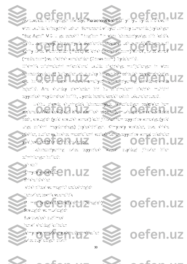 Biz tuvakda o‘tirilayotgan orxideya  Phalaenopsis ni  2021 yil iyul oyida oldik va in
vitro usulida ko paytirish uchun  Samarqand viloyati Jomboy tumanida joylashganʻ
“Sag   Agro”   MCHJ   ga   qarashli   “Bog bon   “In   vitro   laboratoriyasiga   olib   keldik.	
ʻ
Ushbu   zamonaviy   labarotoriyada   eksplantlar   o‘tkazish   uchun   mo‘ljallangan   turli
sun iy oziqa sharoitlardan (media) va kirish (initiation room) xonasi, oziqa xonasi	
ʼ
(media room) va o stirish xonalaridan (Grows room) foydalanildi. 	
ʻ
O simlik   to qimalarini   mikroklonal   usulda   o stirishga   mo ljallangan   in   vitro	
ʻ ʻ ʻ ʻ
laboratoriyada turli faoliyatlar uchun qulay bo lgan bir nechta ish maydonchalariga	
ʻ
ega   bo lib,   to qimalarni   o stirish   amaliyoti   laboratoriyaning   alohida   qismida	
ʻ ʻ ʻ
bajarildi.   Ana   shunday   qismlardan   biri   bu   to qimalarni   o stirish   muhitini	
ʻ ʻ
tayyorlash maydonchasi bo lib, u yerda barcha kerakli asbob-uskunalar turadi. 	
ʻ
Ushbu   qismda   shuningdek   laboratoriyada   ishlatiladigan   reaktivlar   ham
saqlanadi.   Avtoklav   (bug   bilan   sterillash   apparati),   muzlatgich,   mikro   to lqinli
ʻ ʻ
pech, sovutgich (yoki sovutish xonasi) kabi jihozlar ham tayyorlov xonasiga (yoki
unga   qo shni   maydonchaga)   joylashtirilgan.  	
ʻ Kimyoviy   vositalar,   toza   shisha
idishlar, qutilar  va boshqa  materiallarni  saqlash  uchun tayyorlov xonasi  tokchalar
yoki javonlar bilan to’liq jihozlangan.
Laboratoriyaning   oziqa   tayyorlash   xonasi   quyidagi   jihozlar   bilan
ta’minlangan bo ladi:	
ʻ
-Ish stoli
-Kimyoviy vositalar
-Shisha idishlar
-Isitish plitasi va magnitli aralashtirgich
-Tarozilar; texnik va analitik 
-pH-metr (vodorod ko rsatkichini o lchagich) 	
ʻ ʻ
-Sovutgich va muzlatgich
-Suv tozalash qurilmasi
-har xil shaldagi kolbalar
- kimyoviy moddalar saqlanadigan shkaflar
-oziqa quyiladigan qozon 
30 