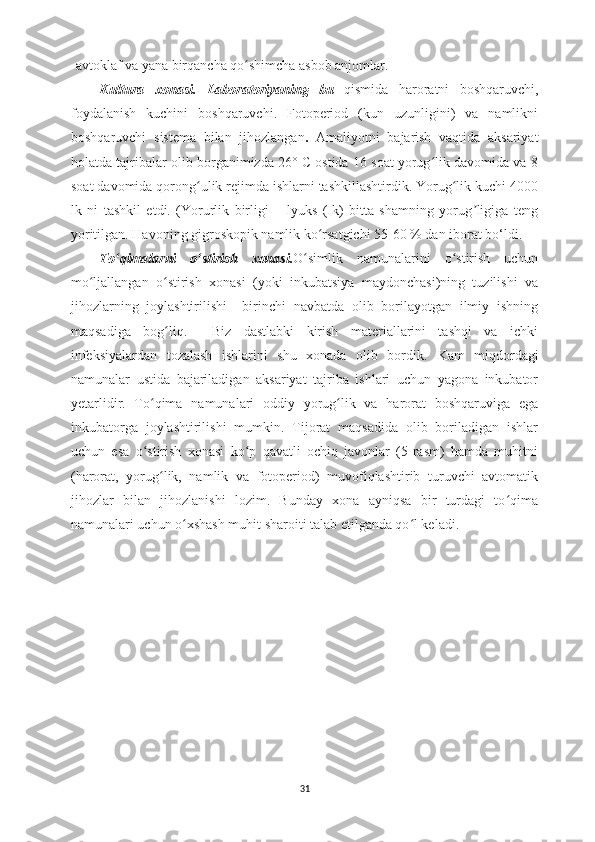 -avtoklaf va yana birqancha qo shimcha asbob anjomlar.ʻ
Kultura   xonasi.   Laboratoriyaning   bu   qismida   haroratni   boshqaruvchi,
foydalanish   kuchini   boshqaruvchi.   Fotoperiod   (kun   uzunligini)   va   namlikni
boshqaruvchi   sistema   bilan   jihozlangan .   Amaliyotni   bajarish   vaqtida   aksariyat
holatda tajribalar olib borganimizda 26° C ostida 16 soat yorug lik davomida va 8	
ʻ
soat davomida qorong ulik rejimda ishlarni tashkillashtirdik. Yorug lik kuchi 4000	
ʻ ʻ
lk   ni   tashkil   etdi.   (Yorurlik   birligi   –   lyuks   (Ik)   bitta   shamning   yorug ligiga   teng	
ʼ
yoritilgan. Havoning gigroskopik namlik ko rsatgichi 55-60 % dan iborat bo‘ldi.	
ʻ
To qimalarni   o stirish   xonasi.	
ʻ ʻ O simlik   namunalarini   o stirish   uchun	ʻ ʻ
mo ljallangan   o stirish   xonasi   (yoki   inkubatsiya   maydonchasi)ning   tuzilishi   va	
ʻ ʻ
jihozlarning   joylashtirilishi     birinchi   navbatda   olib   borilayotgan   ilmiy   ishning
maqsadiga   bog liq.     Biz   dastlabki   kirish   materiallarini   tashqi   va   ichki	
ʻ
infeksiyalardan   tozalash   ishlarini   shu   xonada   olib   bordik.   Kam   miqdordagi
namunal ar   ustida   bajariladigan   aksariyat   tajriba   ishlari   uchun   yagona   inkubator
yetarlidir.   To qima   namunalari   oddiy   yorug lik   va   harorat   boshqaruviga   ega	
ʻ ʻ
inkubatorga   joylashtirilishi   mumkin.   Tijorat   maqsadida   olib   boriladigan   ishlar
uchun   esa   o stirish   xonasi   ko p   qavatli   ochiq   javonlar   (5-rasm)   hamda   muhitni
ʻ ʻ
(harorat,   yorug lik,   namlik   va   fotoperiod)   muvofiqlashtirib   turuvchi   avtomatik	
ʻ
jihozlar   bilan   jihozlanishi   lozim.   Bunday   xona   ayniqsa   bir   turdagi   to qima	
ʻ
namunalari uchun o xshash muhit sharoiti talab etilganda qo l keladi.	
ʻ ʻ
31 