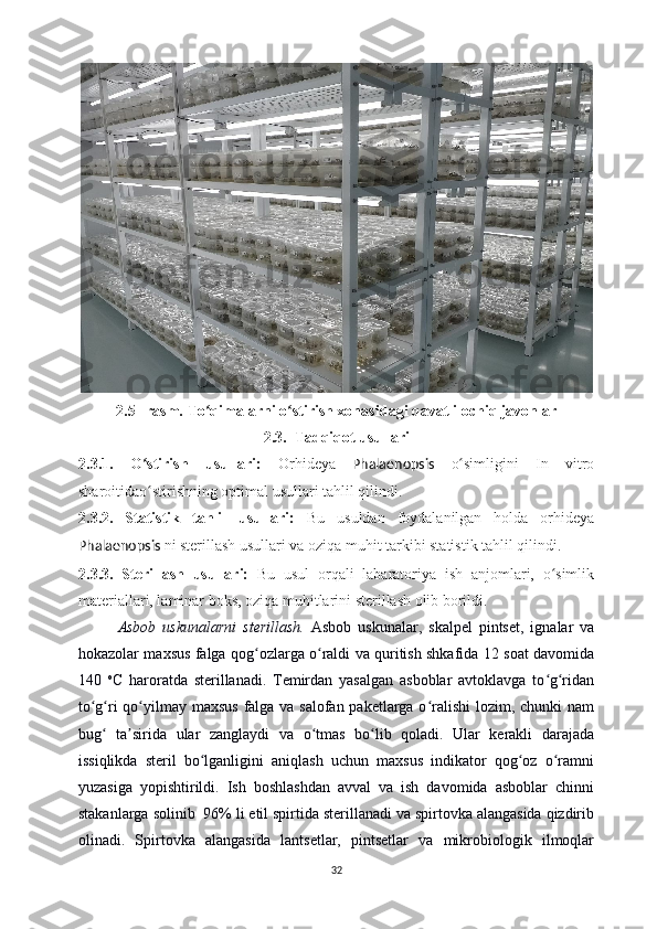 2.5--rasm.  To qimalarni o stirish xonasiʻ ʻ dagi  qavatli ochiq javonlar
2.3 .   Tadqiqot usull ari
2.3.1.   O stirish   usullari:  	
ʻ Orhideya   Phalaenopsis   o simligini   In   vitro	ʻ
sharoitidao stirishning optimal usullari tahlil qilindi.	
ʻ
2.3.2.   Statistik   tahlil   usullari:   Bu   usuldan   foydalanilgan   holda   orhideya
Phalaenopsis   ni sterillash usullari va oziqa muhit tarkibi statistik tahlil qilindi.
2.3.3.   Sterillash   usullari:   Bu   usul   orqali   labaratoriya   ish   anjomlari,   o simlik	
ʻ
materiallari, laminar boks, oziqa muhitlarini sterillash olib borildi.
Asbob   uskunalarni   sterillash.   Asbob   uskunalar,   skalpel   pintset,   ignalar   va
hokazolar maxsus falga qog ozlarga o raldi va quritish shkafida 12 soat davomida	
ʻ ʻ
140   o
C   haroratda   sterillanadi.   Temirdan   yasalgan   asboblar   avtoklavga   to g ridan	
ʻ ʻ
to g ri  qo yilmay maxsus falga va salofan paketlarga o ralishi lozim, chunki nam	
ʻ ʻ ʻ ʻ
bug   ta sirida   ular   zanglaydi   va   o tmas   bo lib   qoladi.   Ular   kerakli   darajada	
ʻ ʼ ʻ ʻ
issiqlikda   steril   bo lganligini   aniqlash   uchun   maxsus   indikator   qog oz   o ramni	
ʻ ʻ ʻ
yuzasiga   yopishtirildi.   Ish   boshlashdan   avval   va   ish   davomida   asboblar   chinni
stakanlarga solinib  96% li etil spirtida sterillanadi va spirtovka alangasida qizdirib
olinadi.   Spirtovka   alangasida   lantsetlar,   pintsetlar   va   mikrobiologik   ilmoqlar
32 