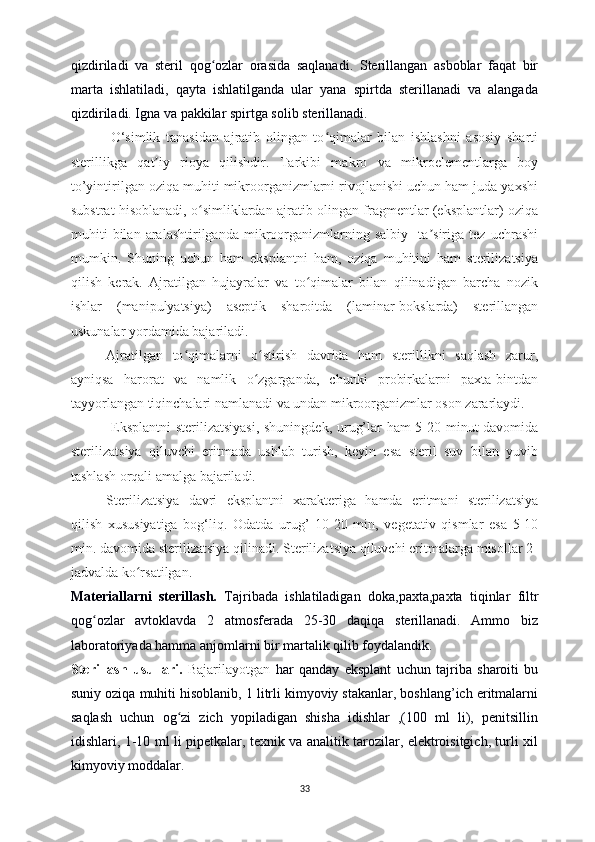 qizdiriladi   va   steril   qog ozlar   orasida   saqlanadi.   Sterillangan   asboblar   faqat   birʻ
marta   ishlatiladi,   qayta   ishlatilganda   ular   yana   spirtda   sterillanadi   va   alangada
qizdiriladi. Igna va pakkilar spirtga solib sterillanadi.
              O‘simlik   tanasidan   ajratib   olingan   to qimalar   bilan   ishlashni   asosiy   sharti	
ʻ
sterillikga   qat iy   rioya   qilishdir.   Tarkibi   makro   va   mikroelementlarga   boy	
ʼ
to’yintirilgan oziqa muhiti mikroorganizmlarni rivojlanishi uchun ham juda yaxshi
substrat hisoblanadi, o simliklardan ajratib olingan fragmentlar (eksplantlar) oziqa	
ʻ
muhiti   bilan   aralashtirilganda   mikroorganizmlarning   salbiy     ta siriga   tez   uchrashi	
ʼ
mumkin.   Shuning   uchun   ham   eksplantni   ham,   oziqa   muhitini   ham   sterilizatsiya
qilish   kerak.   Ajratilgan   hujayralar   va   to qimalar   bilan   qilinadigan   barcha   nozik	
ʻ
ishlar   (manipulyatsiya)   aseptik   sharoitda   (laminar-bokslarda)   sterillangan
uskunalar yordamida bajariladi. 
Ajratilgan   to qimalarni   o stirish   davrida   ham   sterillikni   saqlash   zarur,	
ʻ ʻ
ayniqsa   harorat   va   namlik   o zgarganda,   chunki   probirkalarni   paxta-bintdan	
ʻ
tayyorlangan tiqinchalari namlanadi va undan mikroorganizmlar oson zararlaydi.
  Eksplantni  sterilizatsiyasi, shuningdek, urug’lar ham 5-20 minut davomida
sterilizatsiya   qiluvchi   eritmada   ushlab   turish,   keyin   esa   steril   suv   bilan   yuvib
tashlash orqali amalga bajariladi. 
Sterilizatsiya   davri   eksplantni   xarakteriga   hamda   eritmani   sterilizatsiya
qilish   xususiyatiga   bog‘liq.   Odatda   urug’   10-20   min,   vegetativ   qismlar   esa   5-10
min. davomida sterilizatsiya qilinadi. Sterilizatsiya qiluvchi eritmalarga misollar 2-
jadvalda ko rsatilgan.	
ʻ
Materiallarni   sterillash.   Tajribada   ishlatiladigan   doka,paxta,paxta   tiqinlar   filtr
qog ozlar   avtoklavda   2   atmosferada   25-30   daqiqa   sterillanadi.   Ammo   biz	
ʻ
laboratoriyada hamma anjomlarni bir martalik qilib foydalandik.
Sterillash   usullari.   Bajarilayotgan   har   qanday   eksplant   uchun   tajriba   sharoiti   bu
suniy oziqa muhiti hisoblanib, 1 litrli kimyoviy stakanlar, boshlang’ich eritmalarni
saqlash   uchun   og zi   zich   yopiladigan   shisha   idishlar   ,(100   ml   li),   penitsillin	
ʻ
idishlari, 1-10 ml li pipetkalar, texnik va analitik tarozilar, elektroisitgich, turli xil
kimyoviy moddalar.
33 