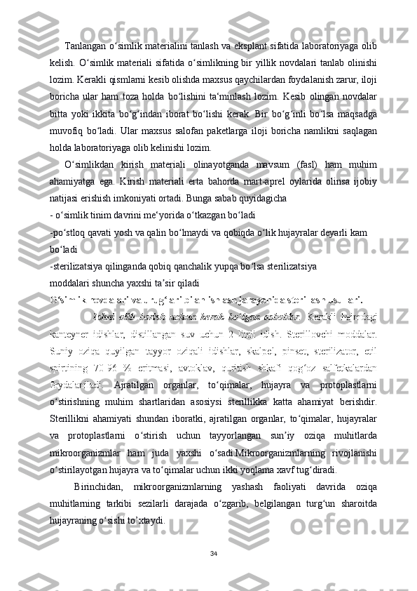 Tanlangan o simlik materialini tanlash va eksplant sifatida laboratoriyaga olibʻ
kelish. O simlik materiali  sifatida o simlikning bir  yillik novdalari  tanlab olinishi	
ʻ ʻ
lozim. Kerakli qismlarni kesib olishda maxsus qaychilardan foydalanish zarur, iloji
boricha   ular   ham   toza   holda   bo lishini   ta‘minlash   lozim.   Kesib   olingan   novdalar	
ʻ
bitta   yoki   ikkita   bo g indan   iborat   bo lishi   kerak.   Bir   bo g inli   bo lsa   maqsadga	
ʻ ʻ ʻ ʻ ʻ ʻ
muvofiq   bo ladi.   Ular   maxsus   salofan   paketlarga   iloji   boricha   namlikni   saqlagan	
ʻ
holda laboratoriyaga olib kelinishi lozim. 
O simlikdan   kirish   materiali   olinayotganda   mavsum   (fasl)   ham   muhim	
ʻ
ahamiyatga   ega.   Kirish   materiali   erta   bahorda   mart-aprel   oylarida   olinsa   ijobiy
natijasi erishish imkoniyati ortadi. Bunga sabab quyidagicha
- o simlik tinim davrini me‘yorida o tkazgan bo ladi	
ʻ ʻ ʻ
-po stloq qavati yosh va qalin bo lmaydi va qobiqda o lik hujayralar deyarli kam
ʻ ʻ ʻ
bo ladi
ʻ
-sterilizatsiya qilinganda qobiq qanchalik yupqa bo lsa sterilizatsiya	
ʻ
moddalari shuncha yaxshi ta sir qiladi	
ʼ
O simlik novdalari va urug lari bilan ishlash jarayonida sterillash usullari.	
ʻ ʻ
                  Ishni   olib   borish   uchun   kerak   bo lgan   asboblar	
ʻ .   Kerakli   hajmdagi
kanteyner   idishlar,   distillangan   suv   uchun   2   litrli   idish.   Sterillovchi   moddalar.
Suniy   oziqa   quyilgan   tayyor   oziqali   idishlar,   skalpel,   pinset,   sterilizator,   etil
spirtining   70-96   %   eritmasi,   avtoklav,   quritish   shkafi   qog oz   salfetkalardan	
ʻ
foydalaniladi.   Ajratilgan   organlar,   to qimalar,   hujayra   va   protoplastlarni	
ʻ
o stirishning   muhim   shartlaridan   asosiysi   sterillikka   katta   ahamiyat   berishdir.	
ʻ
Sterillikni   ahamiyati   shundan   iboratki,   ajratilgan   organlar,   to qimalar,   hujayralar	
ʻ
va   protoplastlarni   o stirish   uchun   tayyorlangan   sun iy   oziqa   muhitlarda	
ʻ ʼ
mikroorganizmlar   ham   juda   yaxshi   o sadi.Mikroorganizmlarning   rivojlanishi	
ʻ
o stirilayotgan hujayra va to qimalar uchun ikki yoqlama xavf tug diradi. 	
ʻ ʻ ʻ
Birinchidan,   mikroorganizmlarning   yashash   faoliyati   davrida   oziqa
muhitlarning   tarkibi   sezilarli   darajada   o zgarib,   belgilangan   turg un   sharoitda	
ʻ ʻ
hujayraning o sishi to’xtaydi. 	
ʻ
34 