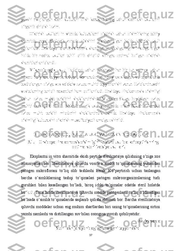 yaxshi   rivojlangan   steril   kulturani   olish   kerak.   Buning   uchun   sterillash   usullarini
o rganib chiqish lozim. ʻ
O stirish   usullari:   in   vitroda   kulturalarni   o stirish   uchun   o simlikning   tabiiy	
ʻ ʻ ʻ
sharoitda   qaysi   ekologik   zonada   o sishini   hisobga   olgan   holda   o stirish   usuli	
ʻ ʻ
tanlaniladi.   Orxideya   falenopsis   tropik   sharoitga   moslashganligini   hisobga   olgan
holda   bir   nechta   usullari   tahlil   qilib   chiqildi   so ngra   optimal   bo lgan   o stirish	
ʻ ʻ ʻ
sharoitlari aniqlandi.      
Mikrobiologik   usul :   Tadqiqot   uchun   tanlangan   har   bir   tur   va   nav   uchun
retsept   bo yicha   tayyorlanadigan,   samaradorligi   ilmiy   asoslangan   va   tajribalarda	
ʻ
tasdiqlangan o ziga xos selektiv ozuqa muhiti tayyorlanishi zarur. Oziqlantiruvchi	
ʻ
vositalarning taniqli   retseptlari  ham   qo llaniladi.  Orxideya  	
ʻ Phalaenopsis   o‘simligi
uchun   oziqa   muhit   tarkibini   shakllantirishda   Murasige-Skuga   boyitilgan   oziqa
muhiti   asos   qilib   olindi.   Mikrobiologik   usul   yordamida   o simlik   uchun   kerakli	
ʻ
oziqa   muhit   tarkibi   miqdorini   shakllantirdik   hamda   Orxideya   Phalaenopsis
o‘simligi kulturasini o stirish muvaffaqiyatli amalga oshirildi.	
ʻ
III bob. TADQIQOT NATIJALARI VA ULARNING TAHLILI
3.1. Orxideya  Phalaenopsis   o simligini In vitro usulida ko paytirishning	
ʻ ʻ
optimal sterilizatsiya usullari.
         Eksplantni in vitro sharoitida ekish paytida sterilizatsiya qilishning o’ziga xos
xususiyatlari bor. Sterilizatsiya qiluvchi vosita o simlik to qimalarining yuzasidan	
ʻ ʻ
patogen   mikroflorani   to liq   olib   tashlashi   kerak.   Ko	
ʻ ʻ paytirish   uchun   tanlangan
barcha   o simliklarning   tashqi   to qimalari   patogen   mikroorganizmlarning   turli	
ʻ ʻ
guruhlari   bilan   kasallangan   bo ladi,   biroq   ichki   to qimalar   odatda   steril   holatda	
ʻ ʻ
bo ʻ ladi . Toza holda sterillizatsiya qiluvchi modda patogenlarni to liq o ldiradigan	
ʻ ʻ
bo lsada o simlik to qimalarida saqlanib qolishi ehtimoli bor. Barcha sterillizatsiya	
ʻ ʻ ʻ
qiluvchi moddalar uchun eng muhim shartlardan biri uning to qimalarining sirtini	
ʻ
yaxshi namlashi va distillangan suv bilan osongina yuvish qobiliyatidir. 
3.1-jadvalda
Sterillash jarayonidagi eritmalarni tayyorlash:
37 