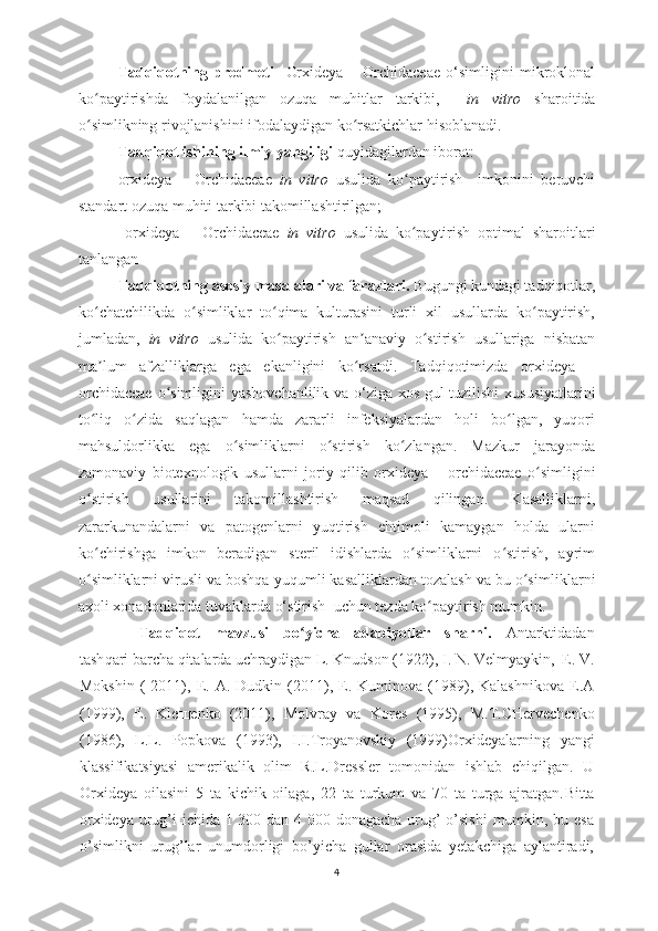 Tadqiqotning   predmeti     Orxideya   –   Orchidaceae   o‘simligini   mikroklonal
ko paytirishda   foydalanilgan   ozuqa   muhitlar   tarkibi,    ʻ in   vitro   sharoitida
o simlikning rivojlanishini ifodalaydigan ko rsatkichlar hisoblanadi.
ʻ ʻ
Tadqiqot ishining ilmiy yangiligi  quyidagilardan iborat:
orxideya   –   Orchidaceae   in   vitro   usulida   ko paytirish     imkonini   beruvchi	
ʻ
standart ozuqa muhiti tarkibi takomillashtirilgan;
  orxideya   –   Orchidaceae   in   vitro   usulida   ko paytirish
ʻ   optimal   sharoitlari
tanlangan
Tadqiqotning asosiy masalalari va farazlari.  B ugungi kundagi tadqiqotlar,
ko chatchilikda   o simliklar   to qima   kulturasini   turli   xil   usullarda   ko paytirish,	
ʻ ʻ ʻ ʻ
jumladan,   in   vitro   usulida   ko paytirish   an anaviy   o stirish   usullariga   nisbatan	
ʻ ʼ ʻ
ma lum   afzalliklarga   ega   ekanligini   ko rsatdi.	
ʼ ʻ   Tadqiqotimizda   orxideya   –
orchidaceae   o simligini  	
ʻ yashovchanli lik   va o‘ziga xos gul tuzilishi   xususiyatlarini
to liq   o zida   saqlagan   hamda   zararli   infeksiyalardan   holi   bo lgan,   yuqori	
ʻ ʻ ʻ
mahsuldorlikka   ega   o simliklarni   o stirish   ko zlangan.   Mazkur   jarayonda	
ʻ ʻ ʻ
zamonaviy   biotexnologik   usull arni   joriy   qilib   orxideya   –   orchidaceae   o simligini	
ʻ
o stirish   usullarini   takomillashtirish   maqsad   qilingan.   Kasalliklarni,	
ʻ
zararkunandalarni   va   patogenlarni   yuqtirish   ehtimoli   kamaygan   holda   ularni
ko chirishga   imkon   beradigan   steril   idishlarda   o simliklarni   o stirish,   ayrim
ʻ ʻ ʻ
o simliklarni virusli va boshqa yuqumli kasalliklardan tozalash va bu o simli
ʻ ʻ klarni
axoli xonadonlarida tuvaklarda o‘stirish   uchun  tezda ko paytirish mumkin. 	
ʻ
Tadqiqot   mavzusi   bo yicha   adabiyotlar   sharhi.	
ʻ   Antarktidadan
tash qari barcha qitalarda uchraydigan  L. Knudson (1922),  I. N. Velmyaykin,  E. V.
Mokshin   (   2011),  E.  A.   Dudkin  (2011),  E.  Kuminova   (1989),  Kalashnikova   E.A
(1999),   E.   Kle щ enko   (2011) ,   Molvray   va   Kores   ( 1995 ),   M.T.CHervechenko
(1986),   L.L.   Popkova   (1993),   I.I.Troyanovskiy   (1999) Orxideyalarning   yangi
klassifikatsiyasi   amerikalik   olim   R.L.Dressler   tomonidan   ishlab   chiqilgan.   U
Orxideya   oilasini   5   ta   kichik   oilaga,   22   ta   turkum   va   70   ta   turga   ajratgan. Bitta
orxideya urug’i ichida 1 300 dan 4 000 donagacha urug’ o’sishi  mumkin, bu esa
o’simlikni   urug’lar   unumdorligi   bo’yicha   gullar   orasida   yetakchiga   aylantiradi,
4 