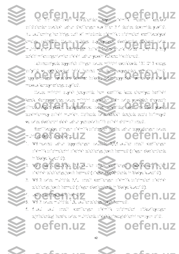 Har   bir   sterillovchi   vositalaridan   keyin   o simlik   materiali   keraksizʻ
qoldiqlardan   tozalash   uchun   distillangan   suv   bilan   3-4   daqiqa   davomida   yuvildi.
Bu   usullarning   har   biriga   turli   xil   miqdorda   o simlik   t   o qimalari   srerillizatsiyasi	
ʻ ʻ
amalga   oshiriladi.   Ozuqa   muhitga   quyilayotgan   eksplantdan   tashqari   oziqa
muhitning   o zini   ham   sterillangan   bolishi   lozim   chunki   oziqa   muhitining   boy	
ʻ
tarkibi mikroorganizmlar o sishi uchun yaxshi substrat hisoblanadi. 	
ʻ
Laboratoriyada tayyorlab olingan ozuqa mihitini avtoklavda 120 Cº 2 soatga
qo yildi   va   avtoklavdagi   ichki   harorat   100   dan   pasaygandan   so ngina   olindi.	
ʻ ʻ
Tayyor   bo lgan   oziqalarni   laminar   boksda,   oziqa   tayyorlash   xonasining   o zida	
ʻ ʻ
maxsus kantaynerlarga quyiladi. 
Ozuqa   mihitini   quyish   jarayonida   ham   sterillika   katta   ahamiyat   berilishi
kerak.   Kanteynerlarga   ozuqa   mihitini   quyishdan   oldin   oziqa   yaxshilab   chayqatib
olinadi.   Agar   yaxshi   qo zg atlimasa   oziqa   tarkibidagi   agar   moddasi   yaxshi	
ʻ ʻ
taqsimlanmay   qolishi   mumkin.   Oqibatda   oziqa   kerakli   darajada   qattiq   bo lmaydi	
ʻ
va oziqa eksplantni ekish uchun yaroqsiz bo lib qolishi ehtimoli ortadi.	
ʻ
Sterillizatsiya qilingan o simlik to qimalari tajriba uchun tayyorlangan ozuqa	
ʻ ʻ
muhitiga ekildi.  Unga ko ra:	
ʻ
1. MS-nazorat   uchun   tayyorlangan   ozuqada   2,3,6-usullar   orqali   sterillangan
o simlik to qimalarini o stirish talablariga javob bermadi (o sgan eksplantlarda	
ʻ ʻ ʻ ʻ
infeksiya kuzatildi).  
2. MS-1   oziqa   muhitida   2,4,-usullar   orqali   sterillangan   o simlik   to qimalari	
ʻ ʻ
o stirish talablariga javob bermadi (o sgan eksplantlarda infeksiya kuzatildi).  	
ʻ ʻ
3. MS-2   oziqa   muhitida   3,4,-   orqali   sterillangan   o simlik   to qimalari   o stirish	
ʻ ʻ ʻ
talablariga javob bermadi (o sgan eksplantlarda infeksiya kuzatildi).  	
ʻ
4. usullar talabga javob bermadi. 
5. MS-3 ozuqa muhitida 1,5,-usullar talabga javob bermadi.
6. 6-usul   usul   orqali   sterillangan   o simlik   to qimalari   o tkazilayotgan	
ʻ ʻ ʻ
tajribalardagi barcha oziqa muhitlarda o sish ko rsatgichlarini namoyon qildi.
ʻ ʻ
42 