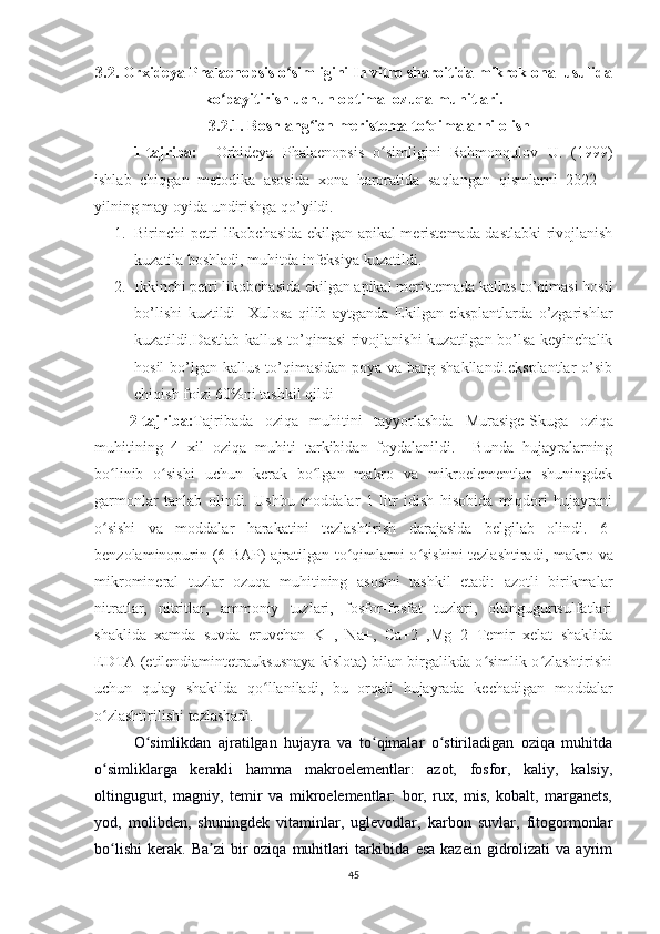 3.2. Orxideya  Phalaenopsis   o simligini In vitro sharoitida mikroklonal usulidaʻ
ko payitirish uchun optimal ozuqa muhitlari.	
ʻ
3.2.1. Boshlang ich meristema to qimalarni olish	
ʻ ʻ
1-tajriba:     Orhideya   Phalaenopsis   o simligini	
ʻ   Rahmonqulov   U.   (1999)
ishlab   chiqgan   metodika   asosida   xona   haroratida   saqlangan   qism larni   2022   –
yilning may oyida undirishga qo’yildi. 
1. Birinchi petri likobchasida ekilgan apikal meristemada dastlabki rivojlanish
kuzatila boshladi, muhitda infeksiya kuzatildi. 
2. Ikkinchi petri likobchasida ekilgan apikal meristemada kallus to’qimasi hosil
bo’lishi   kuztildi     Xulosa   qilib   aytganda   Ekilgan   eksplantlarda   o’zgarishlar
kuzatildi.Dastlab kallus to’qimasi  rivojlanishi kuzatilgan bo’lsa keyinchalik
hosil  bo’lgan kallus to’qimasidan poya  va barg shakllandi.eksplantlar  o’sib
chiqish foizi 60%ni tashkil qildi
      2-tajriba: Tajribada   oziqa   muhitini   tayyorlashda   Murasige-Skuga   oziqa
muhitining   4   xil   oziqa   muhiti   tarkibidan   foydalanildi.     Bunda   hujayralarning
bo linib   o sishi   uchun   kerak   bo lgan   makro   va   mikroelementlar   shuningdek	
ʻ ʻ ʻ
garmonlar   tanlab   olindi.   Ushbu   moddalar   1   litr   idish   hisobida   miqdori   hujayrani
o sishi   va   moddalar   harakatini   tezlashtirish   darajasida   belgilab   olindi.  
ʻ 6-
benzolaminopurin (6-BAP) ajratilgan to qimlarni o sishini tezlashtiradi, m	
ʻ ʻ akro va
mikromineral   tuzlar   ozuqa   muhitining   asosini   tashkil   etadi:   azotli   birikmalar
nitratlar,   nitritlar,   ammoniy   tuzlari,   fosfor-fosfat   tuzlari,   oltingugurtsulfatlari
shaklida   xamda   suvda   eruvchan   K+,   Na+,   Ca+2   ,Mg+2   Temir   xelat   shaklida
EDTA (etilendiamintetrauksusnaya kislota) bilan birgalikda o simlik o zlashtirishi	
ʻ ʻ
uchun   qulay   shakilda   qo llaniladi,   bu   orqali   hujayrada   kechadigan   moddalar	
ʻ
o zlashtirilishi tezlashadi.	
ʻ
O simlikdan   ajratilgan   hujayra   va   to qimalar   o stiriladigan   oziqa   muhitda	
ʻ ʻ ʻ
o simliklarga   kerakli   hamma   makroelementlar:   azot,   fosfor,   kaliy,   kalsiy,	
ʻ
oltingugurt,   magniy,   temir   va   mikroelementlar:   bor,   rux,   mis,   kobalt,   marganets,
yod,   molibden,   shuningdek   vitaminlar,   uglevodlar,   karbon   suvlar,   fitogormonlar
bo lishi   kerak.   Ba zi   bir  oziqa   muhitlari   tarkibida   esa  kazein   gidrolizati  va  ayrim
ʻ ʼ
45 