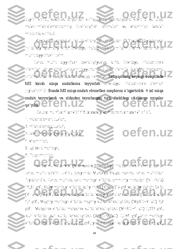 quyib   isitildi,   saxaroza   erigandan   so ng,   xona   haroratigacha   sovitildi   va   ungaʻ
makro-mikroelementlarning   boshlang’ich   eritmalari   va   vitaminlar   kerakli
miqdorda solinadi. 
Keyingi   bosqichdagi   ish   boshlang ich   eritmadan   (3.2-jadval)foydalangan	
ʻ
holda keying amaliy ishlar  Orxideya  Phalaenopsis   o simligini	
ʻ  o stirish uchun oziqa	ʻ
muhit tayyorlash lozim.
Oziqa   muhit   tayyorlash   texnalogiyasiga   ko ra  	
ʻ Orxideya   Phalaenopsis
o simligi   uchun   kirish   oziqasini   tayyorlandi.   Bunda   o simlik   dastlabki   meristema	
ʻ ʻ
to qimalarini olish tajribalarini amalga oshirildi.
ʻ   Tadqiqotning keyingi bosqichida
MS   kirish   oziqa   muhitlarini   tayyorlab   Orxideya   Phalaenopsis   qismlari
joylashtirildi . Bunda MS oziqa muhiti elemetlari miqdorini o zgartirildi. 4 xil oziqa	
ʻ
muhiti   tayyorlandi   va   oldindan   tayorlangan   turli   shakldagi   idishlarga   oziqalar
qo yildi. 	
ʻ
Ozuqa muhitlari tarkibini 6 ta asosiy komponentlar tashkil qildi. .
1. makroelement tuzlari;
2. mikroelement tuzlari;
3. temir manbayi (xelat shaklida);
4. vitaminlar;
5. uglevod manbayi;
6. fitogormonlar;
1-oziqa muhit tarkibi (MS-nazorat).   Orhideya  Phalaenopsis   o simligi uchun	
ʻ
oziqa   muhit   tarkibi:   Ushbu   jarayonda   Murasige-Skuga   nazorat   oziqa   muhitidan
foydalandik.   Oziqa   muhitda   azot   manbayi   sifatida   ammoniy   nitratdan   (NH
4 NO
3 )
16,50 gr/l, Kaliy manbayi sifatida kaliy nitrat (KNO
3  )19 gr/l va kaliy digidrofasfat
(KH
2 PO
4 ) 7 gr/l, Kalsiy manbayi sifatida kalsiy xlorid kristalogidrat ( CaCl
2 ·2H
2 O)
4,4 gr/l, Magniy manbayi  sifatida magniy sulfat  kristalogidrat  ( MgSO
4 ·7H
2 O)   3,7
gr/l.    Marganes  sifatida:  marganes   sulfat   kristalogidrat   (MnSO
4 ·4H
2 O)  0,223   gr/l,
Ruh   sifatida:   ruh   sulfat   kristalogidrat   (ZnSO
4 ·7H
2 O)   0,0 86   gr/l,   Bor   manbayi
sifatida  borat   kislota   H
3 BO
3   0,062  gr/l,  yod   manbayi:   kaliy   yodid  KI   0,0083   gr/l,
49 