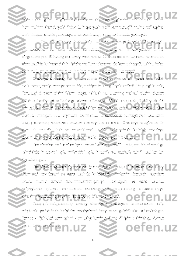 lekin, ushbu gulni urug’lantirish ancha mushkul va urug’larini unib chiqishi uchun
ham   muhim   sharoit   yoki   ilidizida   birga   yashovchi   zamburug’li   muhit   bo’lsagina
unib chi qa di chunki, orxideya bilan zamburug’ simbioz holatda yashaydi.
  Bu   o‘simlikning   juda   ko‘p   turlarini   ahamiyati   ya’ni   dorivorligi,
formatsevtika   va   oziq   ovqat   sanoatida   foydalanish   imkoniyatlari   to‘liq
o‘rganilmagan. SHuningdek ilmiy manbalarda   Orchidaceae   ni turkumi turlarini in
vitro usulida ko‘paytirish bo‘yicha ma’lumotlar amalda kam uchraydi, ushbu holat
bu borada chuqur tadqiqotlar olib borilmaganligidan dalolat beradi.
Orxideya   oilasidagi   bir   qator   turlardan   nafaqat   manzarali   gulchilikda   balki
ozik-ovqat, parfyumeriya sanoatida, tibbiyotda keng foydalaniladi.  Bugungi kunda,
floradagi   dorivor   o simliklarni   qayta   ishlash   va   ularning   mahsulotlarini   ekportʻ
qilish   iqtisodiyotni   ko tarishga   xizmat   qilmoqda.   Misol   tariqasida,   2019   yilda   48	
ʻ
mln AQSH dollari qiymatidagi qayta ishlangan o simliklardan olingan mahsulotlar	
ʻ
eksport   qilingan.   Bu   qiymatni   oshirishda   Orchidaceae   ko paytirish   usullarini	
ʻ
tadqiq   etishning   ahamiyati   muhim   ahamiyat   kasb   etadi.   Orxideya   urug‘larini   In
vitro   da   undirib   olish   va   mikroklonal   usulda   ko‘paytirish   ko‘plab   orxideya
taksonlarning yanada ishonchli o’sishi va ko’payishiga olib keladi.
Tadqiqotda qo llaniladigan metodikaning tavsifi.  	
ʻ Tadqiqot ishini amalga
oshirishda   biotexnologik,   mikrobiologik,   botanik   va   statistik   tahlil   usullaridan
foydalanilgan.
Tadqiqotning nazariy va amaliy ahamiyati.   Tadqiqot natijalarining ilmiy
ahamiyati   orxideya ni   in   vitro   usulida   ko paytirish   imkonini   beruvchi   standart	
ʻ
ozuqa   muhiti   tarkibi   takomillashtirilganligi,   orxideya ni   in   vitro   usulida
ko paytirish   optimal   sharoitlarini   asoslanganligi,   natijalarning   biotexnologiya	
ʻ
sohasining nazariy qismini to ldirganligi bilan izohlanadi. 	
ʻ
Tadqiqot   natijalarining   amaliy   ahamiyati   orxideya ni   biomassasini   ko p	
ʻ
miqdorda   yetishtirish   bo yicha   tavsiyalarni   joriy   etish  	
ʻ gulchilikka   ixtisoslashgan
fermer   xo‘jaliklari   tarmog i
ʻ ni   xom   ashyolarning  xilma-xilligini   oshirishga   xizmat
qilishi bilan asoslanadi.
5 