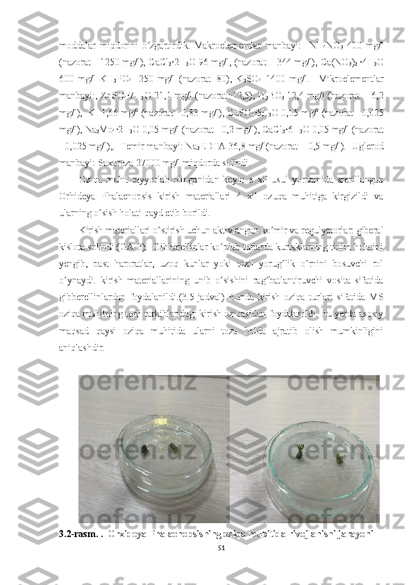 moddalar   miqdorini   o zgartirdik.   Makroelementlar   manbayi:     NHʻ
4 NO
3   400   mg/l
(nazorat - 1250 mg/l),  CaCl
2 ·2H
2 O  96 mg/l, (nazorat – 344 mg/l), Ca (NO
3 )
2   ·4H
2 O
600   mg/l   KH
2 PO
4     250   mg/l   (nazorat+80),   K
2 SO
4     1400   mg/l.     Mikroelementlar
manbayi:, ZnSO
4 ·7H
2 O   21,1 mg/l (nazorat+12,5), H
3 BO
3   12,4 mg/l (nazorat + 6,2
mg/l),  KI 1,66 mg/l (nazorat +0,83 mg/l), CuSO
4 ·5H
2 O  0,05 mg/l (nazorat +0,025
mg/l), Na
2 Mo
4 ·2H
2 O  0,05 mg/l (nazorat +0,2 mg/l), CaCl
2 ·6H
2 O  0,05 mg/l (nazorat
+0,025 mg/l),.  Temir manbayi: Na
2 EDTA 36,8 mg/l(nazorat – 0,5 mg/l).  Uglerod
manbayi: Saxaroza 27000 mg/l miqdorda solindi.
Oziqa   muhit   tayyorlab   olinganidan   keyin   8   xil   usul   yordamida   srerillangan
Orhideya   Phalaenopsis   kirish   materiallari   4   xil   ozuqa   muhitiga   kirgizildi   va
ularning o sish holati qayd etib borildi. 	
ʻ
Kirish materiallari o stirish uchun aktivlangan ko mir va regulyatorlar: giberal	
ʻ ʻ
kislota solindi (GA-3).   Gibberellinlar ko plab turlarda kurtaklarning tinim holatini	
ʻ
yengib,   past   haroratlar,   uzoq   kunlar   yoki   qizil   yorug lik   o rnini   bosuvchi   rol	
ʻ ʻ
o ynaydi.	
ʻ   kirish   materiallari ning   unib   o sishini   rag batlantiruvchi   vosita   sifatida	ʻ ʻ
gibberellinlardan   foydalanildi. (3.5-jadval)   Bunda   kirish   oziqa   turlari   sifatida   MS
oziqa muhitning turli tarkiblaridagi kirish oziqasidan foydalanildi. Bu yerda asosiy
maqsad   qaysi   oziqa   muhitida   ularni   toza   holda   ajratib   olish   mumkinligini
aniqlashdir.
3.2-rasm.  .  Orxideya  Phalaenopsis ning  oziqa muhitida rivojlanishi jarayoni
51 