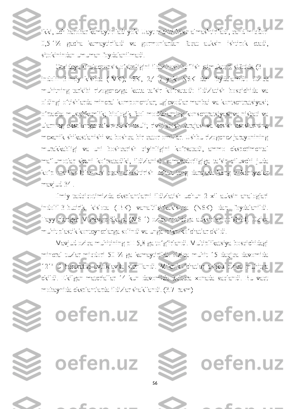 ikki, uch barobar kamaytiriladi yoki Uayt muhiti bilan almashtiriladi, qand miqdori
0,5-1%   gacha   kamaytiriladi   va   gormonlardan   faqat   auksin   ishtirok   etadi,
sitokinindan umuman foydalanilmadi. 
Or x ideya Phalaenopsis   o simligiʻ ni ildiz hosil bo lish stimulatori sifatida (3—	ʻ
indolil   3-moy   kislota   (IMK),   ISK,   2,4-D   yoki   NSK   dan   foydalanildi.   Oziqa
muhitning   tarkibi   rizogenezga   katta   ta sir   ko rsatadi:   ildizlatish   bosqichida   va	
ʼ ʻ
oldingi o tishlarda mineral komponentlar; uglevodlar manbai va kontsentratsiyasi;	
ʻ
o rtacha mustahkamlik;  biologik faol  moddalarning konsentratsiyasi  va nisbati  va	
ʻ
ularning   eksplantga   ta sir   qilish   usuli;   rivojlanish   darajasi   va   kesish   asoslarining	
ʼ
mexanik shikastlanishi va boshqa bir qator omillar. Ushbu rizogenez jarayonining
murakkabligi   va   uni   boshqarish   qiyinligini   ko rsatadi,   ammo   eksperimental	
ʻ
ma lumotlar   shuni   ko rsatadiki,   ildizlanish   samaradorligiga   ta sir   qiluvchi   juda	
ʼ ʻ ʼ
ko p   omillar   bilan   uni   optimallashtirish   uchun   teng   darajada   keng   imkoniyatlar
ʻ
mavjud [34].
Ilmiy   tadqiqotimizda   eksplantlarni   ildizlatish   uchun   2   xil   auksin   analoglari
indolil-3-butirik   kislota   (IBK)   vanaftilsirkakislota   (NSK)   dan   foydalanildi.
Tayyorlangan   Murasige-Skuga   (MS -1 )   oziqa   muhitiga   auksinlar   qo shildi.   Oziqa	
ʻ
muhit  plastik konteyner larga solindi va unga mikroko chatlar ekildi. 	
ʻ
Mavjud oziqa muhitining pH 5,8 ga to g irlandi. Multiplikatsiya bosqichidagi	
ʻ ʻ
mineral   tuzlar   miqdori   50   %   ga   kamaytirildi.   Oziqa   muhit   15   daqiqa   davomida
121 o
  C   haroratda   avtoklavda   sterillandi.   Mikroko chatlar   ushbu   oziqa   muhitga	
ʻ
ekildi.   Ekilgan   materiallar   14   kun   davomida   kultura   xonada   saqlandi.   Bu   vaqt
mobaynida eksplantlarda ildizlar shakllandi. (3.7–rasm)
56 