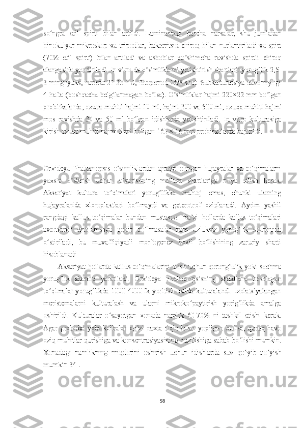 so ngra   etil   spirti   bilan   artildi.   Laminardagi   barcha   narsalar,   shu   jumladanʻ
binokulyar   mikroskop   va   tripodlar,   bakteritsid   chiroq   bilan   nurlantiriladi   va   spirt
(70%   etil   spirti)   bilan   artiladi   va   asboblar   qo shimcha   ravishda   spirtli   chiroq	
ʻ
alangasida yondiriladi. In vitro da o simliklarni yetishtirish shartlari: yorug lik 2,5-	
ʻ ʻ
3 ming lyuks, harorat 21-23 ° C, fotoperiod 16/8 soat. Subkulturatsiya davomiyligi
4 hafta (boshqacha belgilanmagan bo lsa). O simliklar hajmi 220×22 mm bo lgan	
ʻ ʻ ʻ
probirkalarda, ozuqa muhiti hajmi 10 ml, hajmi 300 va 500 ml, ozuqa muhiti hajmi
mos   ravishda   30   va   50   ml   bo lgan   idishlarda   yetishtiriladi.   In   vitro   kulturasiga	
ʻ
kirish ozuqa muhiti hajmi 5 ml bo lgan 160 × 16 mm probirkalarda bajarildi.	
ʻ
Or x ideya   Phalaenopsis   o simliklardan   ajratib   olingan   hujayralar   va   to qimalarni	
ʻ ʻ
yaxshi   o stirish   uchun   o stirishning   ma lum   shartlariga   rioya   qilish   kerak.	
ʻ ʻ ʼ
Aksariyat   kultura   to qimalari   yorug likka   muhtoj   emas,   chunki   ularning	
ʻ ʻ
hujayralarida   xloroplastlari   bo lmaydi   va   geterotrof   oziqlanadi.   Ayrim   yashil	
ʻ
rangdagi   kallus   to qimalar   bundan   mustasno.   Ba zi   hollarda   kallus   to qimalari	
ʻ ʼ ʻ
avtototrof   oziqlanishga   qodir   bo lmasalar   ham   uzluksiz   yorug lik   sharoitida	
ʻ ʻ
o stiriladi,   bu   muvaffiqiyatli   morfogenez   hosil   bo lishining   zaruriy   sharti	
ʻ ʻ
hisoblanadi 
Aksariyat hollarda kallus to qimalarini olish uchun qorong ulik yoki sochma	
ʻ ʻ
yorug lik   sharoiti   yaratiladi.  	
ʻ Or x ideya   Phalaenopsis ning   shakllana   boshlagan
to qimalar yorug likda 1000-4000 lk yoritish ostida kulturalandi. Izolatsiyalangan	
ʻ ʻ
meristemalarni   kulturalash   va   ularni   mikroko paytirish   yorig likda   amalga	
ʻ ʻ
oshirildi.   Kulturalar   o sayotgan   xonada   namlik   60-70%   ni   tashkil   etishi   kerak.	
ʻ
Agar   probirka   yoki   kolbalar   og zi   paxta   tiqin   bilan   yopilgan   bo lsa,   quruq   havo	
ʻ ʻ
oziq muhitlar qurishiga va konsentrasiyasining buzilishiga sabab bo lishi mumkin.	
ʻ
Xonadagi   namlikning   miqdorini   oshirish   uchun   idishlarda   suv   qo yib   qo yish	
ʻ ʻ
mumkin[34].
58 