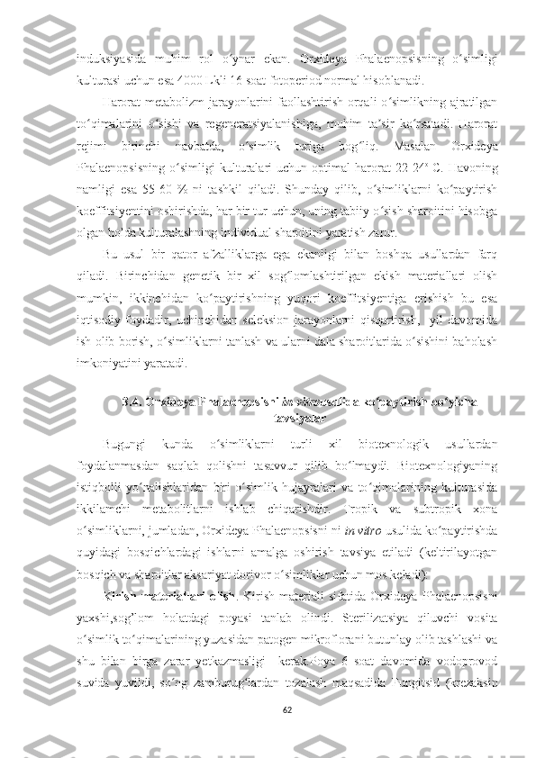 induksiyasida   muhim   rol   o ynar   ekan.  ʻ Or x ideya   Phalaenopsis ning   o simligi	ʻ
kulturasi uchun esa 4000 Lkli 16 soat fotoperiod normal hisoblanadi.
Harorat  metabolizm  jarayonlarini faollashtirish orqali  o simlikning ajratilgan	
ʻ
to qimalarini   o sishi   va   regeneratsiyalanishiga,   muhim   ta sir   ko rsatadi.   Harorat	
ʻ ʻ ʼ ʻ
rejimi   birinchi   navbatda,   o simlik   turiga   bog liq.   Masalan  	
ʻ ʻ Or x ideya
Phalaenopsis ning   o simligi   kulturalari   uchun   optimal   harorat   22-24	
ʻ o  
C.   Havoning
namligi   esa   55-60   %   ni   tashkil   qiladi.   Shunday   qilib,   o simliklarni   ko paytirish	
ʻ ʻ
koeffitsiyentini oshirishda, har bir tur uchun, uning tabiiy o sish sharoitini hisobga
ʻ
olgan holda kulturalashning individual sharoitini yaratish zarur.
Bu   usul   bir   qator   afzalliklarga   ega   ekanligi   bilan   boshqa   usullardan   farq
qiladi.   Birinchidan   genetik   bir   xil   sog lomlashtirilgan   ekish   materiallari   olish	
ʻ
mumkin,   ikkinchidan   ko paytirishning   yuqori   koeffitsiyentiga   erishish   bu   esa	
ʻ
iqtisodiy   foydadir,   uchinchidan   seleksion   jarayonlarni   qisqartirish,     yil   davomida
ish olib borish,  o simliklarni tanlash va ularni dala sharoitlarida o sishini baholash	
ʻ ʻ
imkoniyatini yaratadi.
3.4.  Or x ideya Phalaenopsisni  in vitro usulida ko paytirish bo yicha	
ʻ ʻ
tavsiyalar
Bugungi   kunda   o simliklarni   turli   xil   biotexnologik   usullardan	
ʻ
foydalanmasdan   saqlab   qolishni   tasavvur   qilib   bo lmaydi.   Biotexnologiyaning	
ʻ
istiqbolli   yo nalishlaridan   biri   o simlik   hujayralari   va   to qimalarining   kulturasida	
ʻ ʻ ʻ
ikkilamchi   metabolitlarni   ishlab   chiqarishdir.   Tropik   va   subtropik   xona
o simliklarni, jumladan, Orxideya Phalaenopsisni	
ʻ   ni  in vitro  usulida ko paytirishda	ʻ
quyidagi   bosqichlardagi   ishlarni   amalga   oshirish   tavsiya   etiladi   (keltirilayotgan
bosqich va sharoitlar aksariyat dorivor o simliklar uchun mos keladi):	
ʻ
Kirish   materiallari   olish .   Kirish   materiali   sifatida   Or x ideya   Phalaenopsisni
yaxshi ,sog’lom   holatdagi   poyasi   tanlab   olindi.   Sterilizatsiya   qiluvchi   vosita
o simlik to qimalarining yuzasidan patogen mikroflorani butunlay olib tashlashi va	
ʻ ʻ
shu   bilan   birga   zarar   yetkazmasligi     kerak.Poya   6   soat   davomida   vodoprovod
suvida   yuvildi,   so ng   zamburug lardan   tozalash   maqsadida  	
ʻ ʻ Fungitsid   (krezaksin
62 