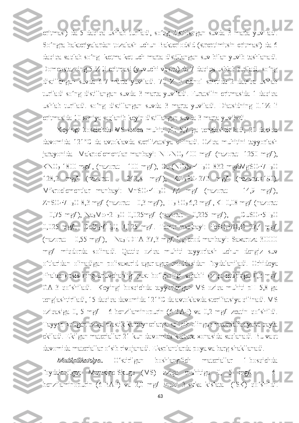 eritmasi)   da   5   daqiqa   ushlab   turiladi ,   so ng   distillangan   suvda   3   marta   yuviladiʻ .
So ngra  bakteriyalardan  tozalash   uchun  Bakteriodsid  (streptimitsin  eritmasi)   da  6	
ʻ
daqiqa saqlab so ng   ketma-ket uch marta distillangan suv bilan yuvib tashlanadi.	
ʻ
Domeostazning 5 % li eritmasi (yuvuchi vosita) da 7 daqiqa ushlab turiladi. so ng	
ʻ
distillangan   suvda   6 -7   marta   yuviladi .   70   %   li   etanol   spirtida   2   daqiqa   ushlab
turiladi   so ng   distillangan   suvda   3   marta   yuviladi	
ʻ .   Furatsilin   eritmasida   1   daqiqa
ushlab   turiladi.   so ng   distillangan   suvda   3   marta   yuviladi.  	
ʻ Diatsidning   0.1%   li
eritmasida 10 soniya saqlanib keyin distillangan suvda 3 marta yuviladi.
Keyingi   bosqichda   MS   oziqa   muhiti   pH   5,7   ga   tenglashtiriladi,   20   daqiqa
davomida   121°C   da   avtoklavda   sterilizatsiya   qilinadi.   Oziqa   muhitini   tayyorlash
jarayonida     Makroelementlar   manbayi:   NH
4 NO
3   400   mg/l   (nazorat   -1250   mg/l),
KNO
3   1800   mg/l,   (nazorat   -   100   mg/l ),   Ca   (NO
3 )
2   ·4H
2 O   832   mg/lMgSO
4 ·7H
2 O
128,2   mg/l   (nazorat   –   242,8   mg/l),   KH
2 PO
4   270   mg/l   (nazorat+100).
Mikroelementlar   manbayi:   MnSO
4 ·4H
2 O   7,4   mg/l   (nazorat   –   14,9   mg/l),
ZnSO
4 ·7H
2 O  8,3 mg/l (nazorat – 0,3 mg/l),  H
3 BO
3  6,2 mg/l, KI 0,08 mg/l (nazorat
–   0,75   mg/l),   Na
2 Mo
4 ·2H
2 O   0,025mg/l   (nazorat   –   0,225   mg/l),         CuSO
4 ·5H
2 O
0,025   mg/l,     CaCl
2 ·6H
2 O   0,025   mg/l.   Temir   manbayi:   FeSO
4 ·7H
2 O   27,4   mg/l
(nazorat   –   0,55   mg/l),       Na
2 EDTA   37,3   mg/l   Uglerod   manbayi:   Saxaroza   30000
mg/l   miqdorda   solinadi.   Qattiq   oziqa   muhiti   tayyorlash   uchun   dengiz   suv
o tlaridan   olinadigan   polisaxarid   agar-agar   moddasidan   foydalaniladi	
ʻ .   Orhideya
Phalaenopsis   ning   unuvchanligi   past   bo lganligi   sababli  	
ʻ oziqa   muhitiga   0,3   mg/l
GA-3   qo shiladi.  	
ʻ   Keyingi   bosqichda   tayyorlangan   MS   oziqa   muhiti   pH   5,8   ga
tenglashtiriladi, 15 daqiqa davomida 121°C da avtoklavda steriliatsiya qilinadi. MS
oziqasiga   0,   5   mg/l       6-benzilaminopurin   (6-BAP)   va   0,2   mg/l   zeatin   qo shildi.	
ʻ
Tayyor bo lgan oziqa plastik kanteynerlarga solinib olingan materiallar yana qayta	
ʻ
ekiladi. Ekilgan materiallar 21 kun davomida kultura xonasida saqlanadi. Bu vaqt
davomida materiallar o sib rivojanadi. Eksplantlarda poya va barg shakllanadi.	
ʻ
Multiplikatsiya .   O stirilgan   boshlang ich   materiallar   1-bosqichda	
ʻ ʻ
foydalanilgan   Murasige-Skuga   (MS)   oziqa   muhitiga   0,   5   mg/l       6-
benzilaminopurin   (6-BAP)   va   2,0   mg/l   indol   3-sirka   kislata     (ISK)   qo shildi	
ʻ .
63 