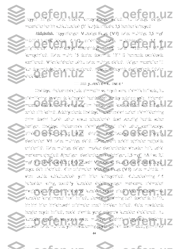Tayyor   bo lgan   oziqa   plastik   konteynerlarga   ekiladi.   Bu   oziqaga   ekilganʻ
materiallar har bir subkulturalash (21 kun)da o rtacha 2,5 barobar ko payadi	
ʻ ʻ
Ildizlatish .   Tayyorlangan   Murasige-Skuga   (MS)   oziqa   muhitiga   2,5   mg/l
indolil-3-butirik   kislota   (IBK)   qo shiladi.   Oziqa   muhitining   pH   5,6   ga	
ʻ
to g irlanadi.   Multiplikatsiya   bosqichidagi   mineral   tuzlar   miqdori   50   %   ga	
ʻ ʻ
kamaytiriladi.   Oziqa   muhit   15   daqiqa   davomida   121 o
  C   haroratda   avtoklavda
sterillanadi.   Mikroko chatlar   ushbu   oziqa   muhitga   ekiladi.   Ekilgan   materiallar   10	
ʻ
kun davomida kultura xonada saqlanadi. Bu vaqt mobaynida eksplantlarda ildizlar
shakllanadi.
III  bob yuzasidan  x ulosala r
  Or x ideya Phalaenopsis   juda qimmatlin va noyob xona o simlik bo lsada, bu	
ʻ ʻ
o simlikning   in vitro da ko payishi haqida hech qanday tadqiqot yo q.  	
ʻ ʻ ʻ Birlamchi
material   sifatida   o simlikning   sog’lom   hamda   turli   kasalliklardan   xoli   bo’lgani	
ʻ
tanlab olib kelindi . Adabiyotlarda  Or x ideya Phalaenopsisni   turlari o simliklarining	
ʻ
tinim   davrini   buzish   uchun   sovuq   tabaqalanish   davri   zarurligi   haqida   xabar
berilgan.   Or x ideya   Phalaenopsis   o simligi  	
ʻ material   olish   uchun   sterillizatsiya
qilishni   optimal   usullari   ishlab   chiqildi.   Sterillizatsiya   qilingan   o simlik	
ʻ
eksplantlari   MS   oziqa   muhitiga   ekildi.   Oziqa   muhit   tarkibi   tajribalar   natijasida
aniqlanildi.   Oziqa   muhitga   ekilgan     mazkur   eksplantlardan   virusdan   holi,   uchki
meristema ajratiladi. Ajratilgan   eksplantlar moslashtirilgan, 0,5 mg/1 BAP va   2,0
mg/l indol 3-sirka kislata (ISK)  tutuvchi Murasiga va Skuga oziqa muhitida qayta-
qayta   ekib   o stiriladi.   Klon   to qimalari  	
ʻ ʻ Murasige-Skuga   (MS)   oziqa   muhitida   In
vitro   usulda   subkulturalash   yo li   bilan   ko paytiriladi.	
ʻ ʻ   Kulturalashning   4-6
haftasidan   so ng,   taso	
ʻ d i f iy   kurtaklar   shakllanayotgan   meristema   o simtalari	ʻ
rivojlanadi.   Ular   tez   o sib   yangi   kurtaklar   paydo   qiladi.  	
ʻ 6-8   hafta   davomida
kurtaklar   konglomerati   hosil   bo ladi,   ular   rivojlanishning   turli   davrlarida   bo lib,	
ʻ ʻ
bir-biri   bilan   biriktiruvchi   to qimalar   orqali   birikkan   bo ladi.  	
ʻ ʻ Kalta   novdalarda
barglar   paydo   bo ladi,   pastki   qismida   yangi   adventiv   kurtaklar   shakllanadi.   Bu	
ʻ
kurtaklar   ajratiladi   va   yangi   oziqa   muhitiga   ko chirib   o tqaziladi.   Sitokinin	
ʻ ʻ
tutuvchi oziqa muhitida yon novdalarning paydo bo lishi davom etadi, gormonsiz
ʻ
64 
