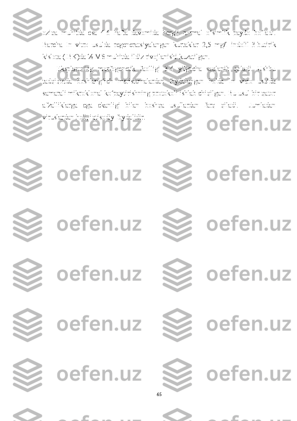 oziqa   muhitda   esa   4-6   hafta   davomida   bargli   normal   o simlik   paydo   bo ladi.ʻ ʻ
Barcha   In   vitro   usulda   regeneratsiyalangan   kurtaklar   2,5   mg/l   indolil-3-butirik
kislota (IBK)da ½ MS muhitda ildiz rivojlanishi kuzatilgan.
Eksplantning   morfogenetik   faolligi   3-4   yilgacha   saqlanib   qoladi.   Ushbu
tadqiqotda   boshlang ich   meristemalardan   foydalangan   holda   In   vitro   usulda	
ʻ
samarali mikroklonal ko paytirishning protokoli ishlab chiqilgan. Bu usul bir qator	
ʻ
afzalliklarga   ega   ekanligi   bilan   boshqa   usullardan   farq   qiladi.     Jumladan
viruslardan holi, iqtisodiy foydalidir. 
65 
