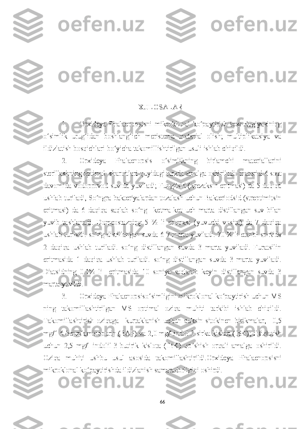 XULOSALAR
1. Or x ideya   Phalaenopsisni   mikroklonal   ko paytirish   texnologiyasiningʻ
o	
ʻ simlik   urug idan   boshlang ich   meristema   material   olish;   multiplikatsiya   va	ʻ ʻ
ildizlatish  bosqichlari bo yicha takomillishtirilgan usuli ishlab chiqildi.	
ʻ
2. Or x ideya   Phalaenopsis   o simlikning   birlamchi   materiallarini	
ʻ
sterillashning optimal  sharoitlari quyidagi tarzda amalga oshiriladi:  material 6 soat
davomida vodoprovod suvida yuviladi;   Fungitsid (krezaksin eritmasi) da 5 daqiqa
ushlab  turiladi,  So ngra bakteriyalardan tozalash uchun Bakteriodsid (streptimitsin	
ʻ
eritmasi)   da   6   daqiqa   saqlab   so ng     ketma-ket   uch   marta   distillangan   suv   bilan	
ʻ
yuvib   tashlanadi.   Domeostazning   5   %   li   eritmasi   (yuvuchi   vosita)   da   7   daqiqa
ushlab turiladi. so ng distillangan suvda 6	
ʻ -7  marta yuviladi.  70 % li etanol spirtida
2   daqiqa   ushlab   turiladi.   so ng   distillangan   suvda   3   marta   yuviladi.   Furatsilin	
ʻ
eritmasida   1   daqiqa   ushlab   turiladi.   so ng   distillangan   suvda   3   marta   yuviladi.	
ʻ
Diatsidning   0.1%   li     eritmasida   10   soniya   saqlanib   keyin   distillangan   suvda   3
marta yuvildi.
3. Or x ideya Phalaenopsis o simligini mikroklonal ko paytirish uchun MS	
ʻ ʻ
ning   takomillashtirilgan   MS   optimal   oziqa   muhiti   tarkibi   ishlab   chiqildi.
Takomillashtirish   oziqaga     kurtaklanish   uchun   auksin-sitokinen   birikmalar,     0 , 5
mg/1  6-benzilaminopurin (BAP) va  2,0 mg/l indol 3-sirka kislata (ISK) ;  ildizlatish
uchun   2,5   mg/l   indolil-3-butirik   kislota   (IBK)   qo shish   orqali   amalga  	
ʻ oshirildi.
Oziqa   muhiti   ushbu   usul   asosida   takomillashtirildi.Orxideya   Phalaenopsisni
mikroklonal ko paytirishda ildizlanish samaradorligini oshirdi.	
ʻ
66 