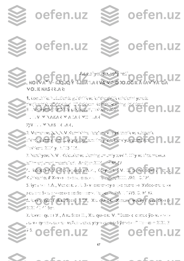 Adabiyotlar ro’yhati .
. NORMATIV-HUQUQIY HUJJATLAR VA METODOLOGIK AHAMIYATGA 
MOLIK NASHRLAR :
1. R espublika hududlarida gulchilik va ko‘chatchilik sohalarini yanada 
rivojlantirish to‘g‘risidagi   O’zbekiston Respublikasining Prizidenti 
SH.Mirziyoevning   5209-sonli qarori ,Toshkent-2021.
II. ILMIY-NAZARIY ADABIYOTLAR
2)MILLIY NASHRLAR.
2.  M amanova. N.N ,N.M.Karmishina Farg’ona vodiysi tropik va subtropik 
o’simliklarning introduksiyasi. Ҳalqaro ilmiy konferensiya materiallari – 
Toshkent. 2004 y.-B.105-106..
3 . Naraliyeva N.M . Kaktuslar va ularning umumiy tavsifi. Oliy va o’rta maxsus 
ta’lim anjumani materiallari.- Andijon.2004. – B.86-67  
4 .   Бабеков   А.У.,   Саидходжаев   А.И.,   Кенушов   Б.М.   Сложные   эфиры   Ferula
Kuhistanica // Химия природ. соедин. – Ташкент, 2000.-№2. –С.174.
5.Бурыгин В.А., Маркова Л.Е. Зимневегетирующие растения Узбекистана их
эколого-биологические особенности. Ташкент. ФАН. 1975. С. 84-89.
6. Рахмонкулов   Авалбоев;   2016,   Холқўзиева   Хоразм   маъмун   академияси
2020-4 0- 41 бет.
7 . Рахмонқулов   У.,  Авалбоев   О.,   Холқузиева   М.   “Сассиқ   коврак  ўсимлигини
лалми суғориладиган майдонларда уруғидан экиб ўстириш” Тошкент 2020. 3-
9 б.
67 