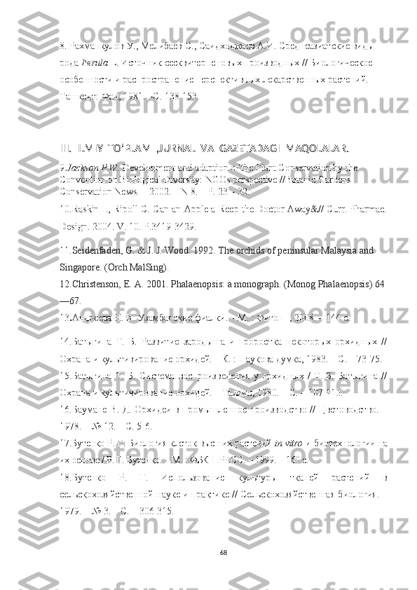 8. Рахманкулов У., Мелибаев С., Саидходжаев А.И. Среднеазиатские виды 
рода  Ferula  L. Источник сесквитерпеновых производных // Биологическое 
особенности и распространение перспективных лекарственных растений. –
Ташкент: Фан, 1981. –С. 138-153.
III.  ILMIY  TO’PLAM  ,JURNAL  VA  GAZETADAGI  MAQOLALAR.
9. Jackson P.W.  Development and adaption of the Plant Conservation by the 
Convention on Biological Diversity: NGOs perspective //Botanic Gardens 
Conservation News. – 2002. –  N  8. – P. 23 – 32.
10. Raskin I., Ripoll С. Can an Apple a Reep the Doctor Away&// Curr. Pharmae.
Design. 2004. V. 10. P.3419-3429 .
11. Seidenfaden, G. & J. J. Wood. 1992. The orchids of peninsular Malaysia and 
Singapore. (Orch MalSing) .
12.Christenson, E. A. 2001. Phalaenopsis: a monograph. (Monog Phalaenopsis) 64
—67.
1 3 . Андреева Н. В. Узамбарские фиалки. – М. : Фитон+, 2008. – 144 с.
14.Батыгина   Т.   Б.   Развитие   зародыша   и   проростка   некоторых   орхидных   //
Охрана и культивирование орхидей. – К. : Наукова думка, 1983. – С. – 73-75 .
15.Батыгина   Т.   Б.   Система   воспроизведения   у   орхидных   /   Т.   Б.   Батыгина   //
Охрана и культивирование орхидей. – Таллин, 1980. – С. – 107-110.
16.Баумане В. Д. Орхидеи в промышленное производство // Цветоводство. –
1978. – № 12. – С. 5-6.
17.Бутенко Р. Г. Биология клеток высших растений  in vitro  и биотехнологии на
их основе / Р. Г. Бутенко. – М. : ФБК-ПРЕСС. – 1999. – 160 с.
18.Бутенко   Р.   Г.   Использование   культуры   тканей   растений   в
сельскохозяйственной науке и практике // Сельскохозяйственная биология. –
1979. – № 3. – С. – 306-315.
68 