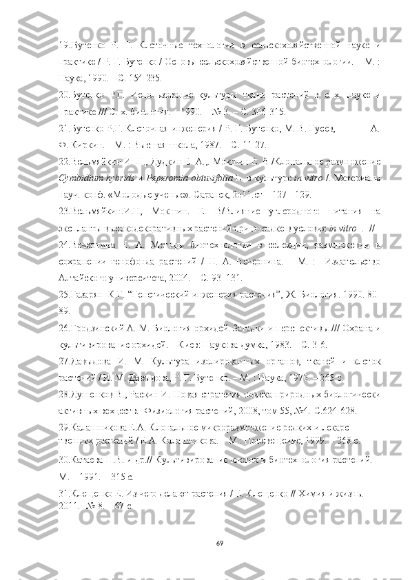 19..Бутенко   Р.   Г.   Клеточные   технологии   в   сельскохозяйственной   науке   и
практике / Р. Г. Бутенко / Основы сельскохозяйственной биотехнологии. – М. :
Наука, 1990. – С. 154-235.
20.Бутенко   Р.Г.   Использование   культуры   ткани   растений   в   с.-х.   науке   и
практике /// С.-х. биология. – 1990. – № 3. – С. 306-315.
21.Бутенко Р.Г. Клеточная инженерия / Р. Г. Бутенко, М. В. Гусев,             А.
Ф. Киркин. – М. : Высшая школа, 1987. – С. 11-27.
22.Вельмяйкин И. Н., Дудкин Е. А.,. Мокшин Е. В /Клональное размножение
Cymbidium   hybrids   и   Peperomia   obtusifolia   L . в культуре   in   vitro   /. Материалы
науч. конф. «Молодые ученые». Саранск, 2011.ст – 127 - 129.
23.Вельмяйкин.И.Н,   Мокшин.   Е.   В/Влияние   углеродного   питания   на
экспланты высокодекоративных растений при посадке в условия  in   vitro     .  //  
24.Вечернина   Н.   А.   Методы   биотехнологии   в   селекции,   размножении   и
сохранении   генофонда   растений   /   Н.   А.   Вечернина.   –   М.   :     Издательство
Алтайского университета, 2004. – С. 93–131.
25.Газарян  К.Г. “Генетический инженерия растения”, Ж. Биология. 1990. 80-
89.
26.Гродзинский A. M. Биология орхидей. Загадки и перспективы /// Охрана и
культивирование орхидей. – Киев: Наукова думка, 1983. – С. 3-6.
27.Давыдова   И.   М.   Культура   изолированных   органов,   тканей   и   клеток
растений / И. М. Давыдова, Р. Г. Бутенко. – М. : Наука, 1970. – 265 с.
28. Душенков В., Раскин И. Новая стратегия поиска природных биологически
активных вехцеств.  Физиология растений, 2008, том 55, №4.-С.624-628. 
29.Калашникова Е.А. Клональное микроразмножение редких и лекарс -
твенных   растений / Е.А. Калашникова. – М.: Просвещение, 1999. – 268 с.
30.Катаева Н.В. и др.// Культивирование клеток и биотехнология растений. –
М. – 1991. – 315 с.
31.Клещенко Е. Из чего делают растения / Е. Клещенко // Химия и жизнь. - 
2011. -№ 8. – 67 с.
69 