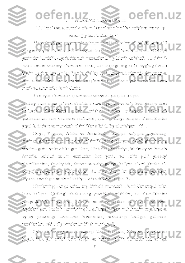 I. ADABIYOTLAR SHARHI
1.1.Tropik va subtropik  o simliklarni tadqiq qilish bo yicha mahalliyʻ ʻ
va xorijiy tadqiqotlar tahlili
Biz yashayotgan sayyoramiz nabotot  olami juda xilma-xil bo’lib, unda 412
mingdan   ziyod   o’simlik   turlari   mavjud.   Insonlar   shu   o’simlik   turlarini   30000   ga
yaqinidan kundalik xayotlarida turli maqsadlarda foydalanib kelishadi. Bu o’simlik
turlari   ichida   shunday   o’simliklar   borki,   ular   insonga   eng   nafis   tuyg’u-go’zallik
hissini   uyg’otadi,   xush   kayfiyat   bag’ishlaydi.   Bular   xonadonlarimiz,   kinoteatr   va
dam   olish   maskanlarimiz,   maktabu   bog’chalarimizni   qishin-yozin   bezab   turuvchi
tropik va subtropik o’simliklardir. 
Bu ajoyib o’simliklar qadimdan insoniyatni qiziqtirib kelgan.
Ibtidoiy odamlar uz go’shasi atrofida o’suvchi yegulik va ko’p kasalliklarga davo
bo’luvchi   o’simliklarni   qidirib   topishga   harakat   qilishgan.   Arxeologik
qazilmalardan   ham   shu   narsa   ma’lumki,   qadimgi   dunyo   xalqlari   o’simliklardan
yegulik, dorivor va manzarali o’simliklar sifatida foydalanishgan [ 46 ].
Osiyo,   Yevropa,   Afrika   va   Amerikadan   topilgan   ko’pgina   qoyalardagi
tasvirlar   gullarning   va   manzarali   o’simliklarning   beqiyos   go’zalligini   bizning
davrimizgacha  yetkazib kelgan.  Eron, Hindiston, Yaponiya, Markaziy  va Janubiy
Amerika   xalqlari   qadim   vaqtlardan   beri   yopiq   va   ochiq   gulli   yovvoyi
o’simliklardan,   shuningdek,   dorivor   xususiyatga   ega   bo’lgan   o’simliklardan   o’z
ehtiyojlariga   yarasha   foydalanishgan.   Bu   o’simliklar   bilan   ular   o’zlari   yashagan
joylarni bezashgan va ularni tibbiyot sohasida ishlatishgan [39].
Olimlarning   fikriga   ko’ra,   eng   birinchi   manzarali   o’simliklar   atirgul   bilan
lotos   bo’lgan.   Qadimgi   obidalarning   guvohlik   berishicha,   bu   o’simliklardan
jamiyatda   5,5—6   ming   yil,   gulsafsar   va   xrizantemadan   esa   4   ming   yil   avval
foydalanilgan. Ota-bobolarimizning bu gullarga bo’lgan muhabbatini qoyalarga va
uy-joy   jihozlariga   tushirilgan   tasvirlardan,   kashtalarga   tikillgan   gullardan,
naqshlardan, eski qo’lyozmalardan bilish mumkin.[3].
Gulchilik   bizning   respublikamizga   Uzoq   Sharqdan,   Xitoy   va   Hindistondan
Buyuk   ipak   yuli   orqali   kirib   kelgan   va   birinchi   bo’lib   Samarqandda,   so’ngra
7 