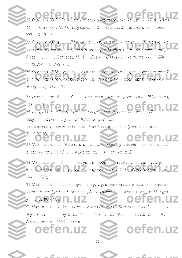 32.Козицкий Ю. Н. Регуляторы роста и микроразмножение цветочных культур /
Ю. Н. Козицкий, М. Ф. Борукаева, Н. С. Смирнова // Цветоводство. – 1980.   –
№2. – С. 13 – 15.
33.Константинова   Т.   Н.//Взаимное   влияние   света   и   гормонов   на   регуляцию
морфогенетических   процессов   в   культуре   in   vitro   /   Т.Н.   Константинова,П.
Аксенова, Л. И. Сергеева, М. Х. Чайлахян // Физиология растений. – 1998. –
Т. 32, №4. – С. 795–802.
34.Куминова.Е;Мичуринск.Н.И/Микроразмножение и оздоровление растений
в промышленном плодоводстве и   цветоводстве / под ред. Садоводства им.  
Мичурина, 1989. – 201 с.
35.Лаврентьева   А.   Н.   Клональное   размножение   цимбидиума   ///Кишинев,
1983. – 131 с.
36.Линды Фортер/Размножение орхидей черенками от [Электронный 
ресурс].–Режим   доступа: http://orchids.green-drop- 
home.com/src/propagation/orchids- StemPropogation.html (дата обращения: 
20.01.2018).
37.Майстренко Г. Г. Морфогенез сенполий в культуре  in vitro  при экзогенном
внесении гормонов / Г. Г. Майстренко, Н. Я. Гордиенко // 
38.Митрофанова   О.   В.   Вирусные   болезни   промышленных   культур   и
биотехнологические   приемы   их   оздоровления   /   О.В.   Митрофанова.   –   М.,
1992. – 42 с.
39.Мокшин   Е.   В.   Практикум   по   культуре   растительных   клеток   и   тканей:
Учебное пособие  / Е. В. Мокшин, А. С. Лукаткин. – Саранск: Изд-во  Мордов.
ун–та , 2009. – 60 с.
40.Муромцев Г. С. Основы сельскохозяйственной биотехнологии /           Г. С.
Муромцев,   Р.   Г.   Бутенко,   Т.   П.   Тихоненко,   М.   Н.   Прокофьев.   –   М.   :
Агропромиздат, 1990. – 383 с.
70 