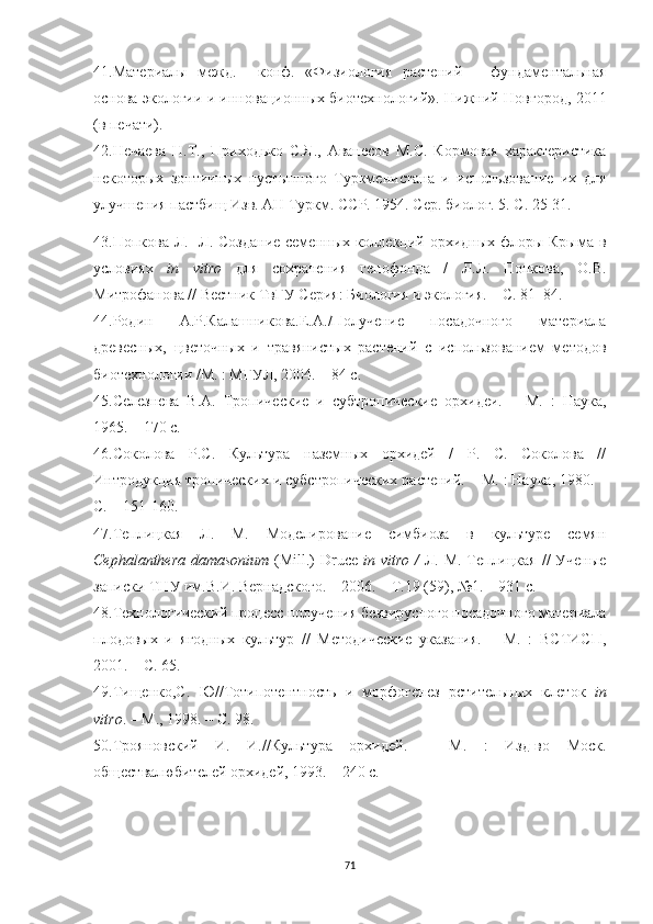 41.Материалы   межд.     конф.   «Физиология   растений   –   фундаментальная
основа экологии и инновационных биотехнологий». Нижний Новгород, 2011
(в печати).
42.Нечаева   Н.Т.,   Приходько   С.Я.,   Аванесов   М.С.   Кормовая   характеристика
некоторых   зонтичных   пустынного   Туркменистана   и   использование   их   для
улучшения пастбищ Изв. АН Туркм. ССР. 1954. Сер. биолог. 5. С. 25-31.
43.Попкова Л.   Л. Создание  семенных коллекций орхидных флоры Крыма в
условиях   in   vitro   для   сохранения   генофонда   /   Л.Л.   Попкова,   О.В.
Митрофанова // Вестник ТвГУ Серия: Биология и экология. – С. 81–84.
44.Родин   А.Р.Калашникова.Е.А./Получение   посадочного   материала
древесных,   цветочных   и   травянистых   растений   с   использованием   методов
биотехнологии /М. : МГУЛ, 2004. – 84 с.
45.Селезнева   В.А.   Тропические   и   субтропические   орхидеи.   –   М.   :   Наука,
1965. – 170 с.
46.Соколова   Р.С.   Культура   наземных   орхидей   /   Р.   С.   Соколова   //
Интродукция тропических и субстропических растений. – М. : Наука, 1980. –
С. – 151-160.
47.Теплицкая   Л.   М.   Моделирование   симбиоза   в   культуре   семян
Cephalanthera d a masonium   (Mill.)  Druce   in vitro /   Л. М. Теплицкая  // Ученые
записки ТНУ им.В.И. Вернадского. – 2006. – Т.19 (59), №1. – 931 с.
48.Технологический процесс получения безвирусного посадочного материала
плодовых   и   ягодных   культур   //   Методические   указания.   –   М.   :   ВСТИСП,
2001. – С. 65. 
49.Тищенко,С.   Ю//Тотипотентность   и   морфогенез   рстительных   клеток   in
vitro . – М., 1998. – С. 98.
50.Трояновский   И.   И.//Культура   орхидей.   –   М.   :   Изд-во   Моск.
обществалюбителей орхидей, 1993. – 240 с.
71 