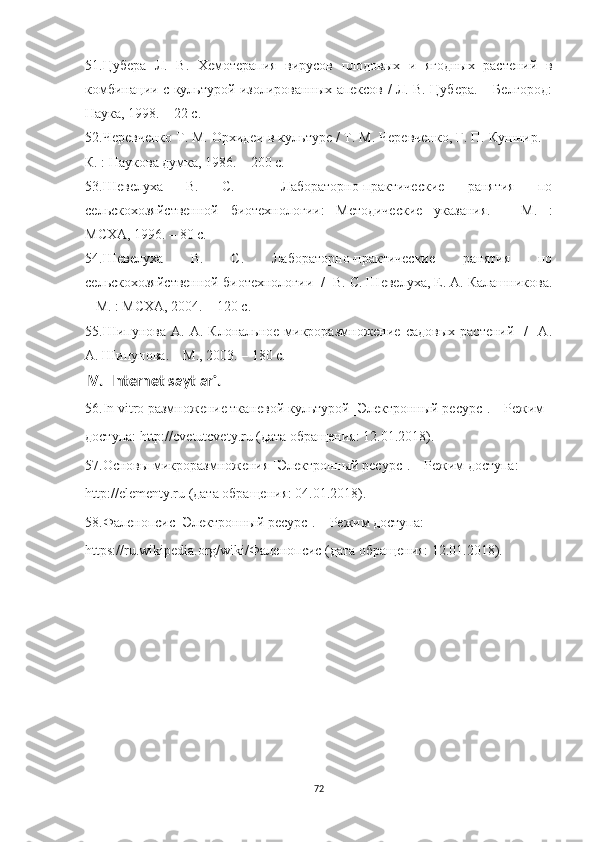51.Цубера   Л.   В.   Хемотерапия   вирусов   плодовых   и   ягодных   растений   в
комбинации с культурой изолированных апексов / Л. В. Цубера. – Белгород:
Наука, 1998. – 22 с.
52.Черевченко Т. М. Орхидеи в культуре / Т. М. Черевченко, Г. П. Кушнир. –
К. : Наукова думка, 1986. – 200 с.
53.Шевелуха   B.   C.     Лабораторно-практические   ранятия   по
сельскохозяйственной   биотехнологии:   Методические   указания.   –   М.   :
МСХА, 1996. – 80 с. 
54.Шевелуха   B.   C.   Лабораторно-практические   ранятия   по
сельскохозяйственной биотехнологии  /  В. С. Шевелуха, Е. А. Калашникова.
– М. : МСХА, 2004. – 120 с.
55.Шипунова   А.  А.   Клональное  микроразмножение  садовых   растений     /     А.
А. Шипунова. – М., 2003. – 180 с.
IV .   Internet   saytlari .
56.In vitro размножение тканевой культурой [Электронный ресурс]. – Режим
доступа: http://cvetutcvety.ru (дата обращения: 12.01.2018).
57.Основы микроразмножения [Электронный ресурс]. – Режим доступа:
http://elementy.ru (дата обращения: 04.01.2018).
58.Фаленопсис [Электронный ресурс]. – Режим доступа:
https://ru.wikipedia.org/wiki/Фаленопсис (дата обращения: 12.01.2018).
72 