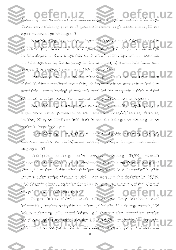 Buxoro, Qo’qon va boshqa shaharlarda tarqalgan. 1920-yildan boshlab O’rta Osiyo
Davlat universitetining qoshida 12 gektarlik Botanika  bog’i tashkil qilinib, 60 dan
ziyod gul navlari yetishtirilgan [3].
Mamlaktimizga introduksiya qilingan tropik va subtropik o’simliklar orasida
shifobaxshligi   jihatidan   muhim   ahamiyatga   ega   bo’lgan   Aloye   L.   ,   Alocasiya
G.Don., Agave L., Kalanchoye  Adans., Opuntia L., Ornithogallum  L., PassiFlora
L.,   Selenecyereus   L.,   Carica   papay   L.,   Citrus   limon(   L)   Burrm.   kabi   turlar   xam
mavjud.[2] Muraveva, Gammerman; 1974, Pavlov, 1998.
Introduksiya   qilingan   va   iqlimlashtirilgan   tropik   va   subtropik   xona
o’simliklaridan  atmosferani  tozalashda,   ish  joylarimizda  va xonalarda  mikroiqlim
yaratishda   ,   atmosferadagi   gigroskopik   namlikni   bir   me’yorda   ushlab   turishni
ta’minlashda va turli xastaliklarni davolashda  foydalanishimiz mumkin [33].
Mamlakatimizga   shunday   tropik   va   subtropik   o’simliklar   Buyuk   ipak   yo’li
orqali   savdo   ishini   yurutuvchi   shaslar   tomonidan   Eron,Afg’oniston,   Pokiston,
Turkiya,   Xitoy   va   Hindiston   kabi   davlatlardan   olib   kelingan   va   ularning   tur   va
navlari ko’paya boshlagan.
O’simliklarning     muvoffaqiyatli   introduksiyasida   turlarning   ekologik
potensiali   abiotik   va   edafik(tuproq   tarkibi)   omillarga   bo’lgan   munosabatini
belgilaydi [ 52 ].
Tadqiqotlar   natijasiga   ko’ra   mavjud   turlarning   25,3%   gulchilik
shinavandalari tomonidan u yoki bu davlatdan olib kelinib mamlakatimizning turli
tuproq,  iqlim   sharoitlarida  iqlimlashtirilgan.  Masalan     O’zFA  “Botanika”   bog’ida
umumiy   turlar   soniga   nisbatan   58,8%,   Uzoq   va   yaqin   chet   davlatlardan   25,3%,
O’zbekistoning boshqa regionlaridan 52,88 %   tropik va subtropik o’simliklar turi
shu yo’l orqali introduksiyalangan [ 3 ] 
Birgina   kaktus   o’simligi   ustida   olib   borilgan   ilmiy   izlanishlar   shuni
ko’rsatadiki, Farg’ona vodiysida 3 ta oilacha, 4 bo’g’in, 64 turkumga mansub, 196
kaktus   turlarining   to’la   introduksiyasi   gul   shinavandalari   tomonidan   amalga
oshirilgan.Farg’ona vodiysida kaktuslar R.Gubaydullin xonadonida 100 dan ortiq,
J.Mo’minov kolleksiyasida 150 dan ortiq turlar to’plangan. Qizig’i shundaki, ular
8 