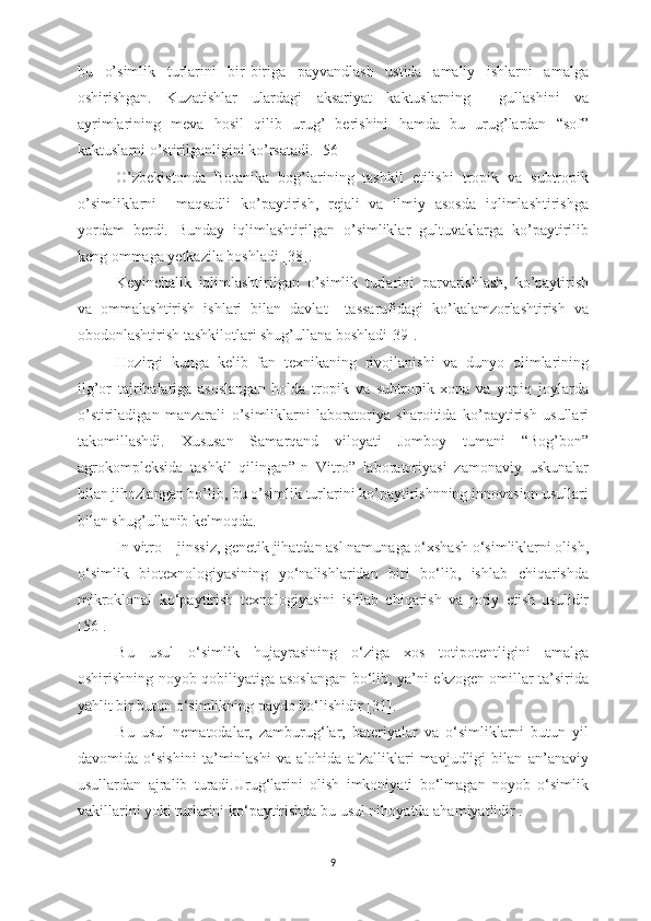 bu   o’simlik   turlarini   bir-biriga   payvandlash   ustida   amaliy   ishlarni   amalga
oshirishgan.   Kuzatishlar   ulardagi   aksariyat   kaktuslarning     gullashini   va
ayrimlarining   meva   hosil   qilib   urug’   berishini   hamda   bu   urug’lardan   “sof”
kaktuslarni o’stirilganligini ko’rsatadi.[  56  ]
O’zbekistonda   Botanika   bog’larining   tashkil   etilishi   tropik   va   subtropik
o’simliklarni     maqsadli   ko’paytirish,   rejali   va   ilmiy   asosda   iqlimlashtirishga
yordam   berdi.   Bunday   iqlimlashtirilgan   o’simliklar   gultuvaklarga   ko’paytirilib
keng ommaga yetkazila boshladi [38].
Keyinchalik   iqlimlashtirilgan   o’simlik   turlarini   parvarishlash,   ko’paytirish
va   ommalashtirish   ishlari   bilan   davlat     tassarufidagi   ko’kalamzorlashtirish   va
obodonlashtirish tashkilotlari shug’ullana boshladi[39].
Hozirgi   kunga   kelib   fan   texnikaning   rivojlanishi   va   dunyo   olimlarining
ilg’or   tajribalariga   asoslangan   holda   tropik   va   subtropik   xona   va   yopiq   joylarda
o’stiriladigan   manzarali   o’simliklarni   laboratoriya   sharoitida   ko’paytirish   usullari
takomillashdi.   Xususan   Samarqand   viloyati   Jomboy   tumani   “Bog’bon”
agrokompleksida   tashkil   qilingan”In   Vitro”   laboratoriyasi   zamonaviy   uskunalar
bilan jihozlangan bo’lib, bu o’simlik turlarini ko’paytirishnning innovasion usullari
bilan shug’ullanib kelmoqda.
In vitro – jinssiz, genetik jihatdan asl namunaga o‘xshash o‘simliklarni olish,
o‘simlik   biotexnologiyasining   yo‘nalishlaridan   biri   bo‘lib,   ishlab   chiqarishda
mikroklonal   ko‘paytirish   texnologiyasini   ishlab   chiqarish   va   joriy   etish   usulidir
[56].
Bu   usul   o‘simlik   hujayrasining   o‘ziga   xos   totipotentligini   amalga
oshirishning noyob qobiliyatiga asoslangan bo‘lib, ya’ni ekzogen omillar ta’sirida
yahlit bir butun o‘simlikning paydo bo‘lishidir [31].
Bu   usul   nematodalar,   zamburug‘lar,   bateriyalar   va   o‘simliklarni   butun   yil
davomida   o‘sishini   ta’minlashi   va   alohida   afzalliklari   mavjudligi   bilan   an’anaviy
usullardan   ajralib   turadi.Urug‘larini   olish   imkoniyati   bo‘lmagan   noyob   o‘simlik
vakillarini yoki turlarini ko‘paytirishda bu usul nihoyatda ahamiyatlidir .
9 