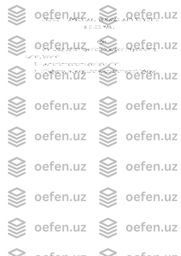 URG’OCHI HAYVONLAR JINSIY A’ZOLARINING MORFO-
FIZIOLOGIYASI.
Reja:
1. Har xil turdagi urg’ochi hayvonlar ichki va tashqi jinsiy a’zolarining  
tuzilishi, farqlanishi.
2. Tuxumdonlarning anatomo-gistologik tuzilishi.
3. Follikulogenez, ovulyasiya turlari va sariq tananing morfofunksiyasi. 