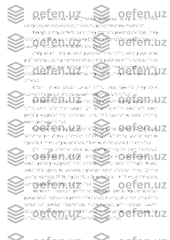 Kerakli   asbob-uskuna   va   jihozlar:   kafedradagi   asosiy   va   qo’shimcha
adabiyotlar, stendlar, aslahalar, jihozlar, mulyajlar, preparovka materiallari.
Mashg’ulotning borishi:   Tashqi  jinsiy ( Genitalia yexterna ) a’zolarga   jinsiy
lablar, qin dahlizi va klitor; ichki jinsiy ( Genitalia interna ) a’zolarga qin, bachadon,
tuxum yo’llari, tuxumdonlar va sariq tana kiradi.
Jinsiy   lablar   -   ichki   va   tashqi   yuzalardan   iborat   bo’lib,   tashqi   yuzasi   ter   va
yog’ bezlariga juda boy pigmensiz teridan, ichki yuzasi esa shilliq pardadan iborat
bo’lib,   ko’p   qavatli   yassi   yepiteliy  bilan   qoplangan.   Jinsiy   lablar   yelastik   muskul
tolalari   va   venoz   qon   tomirlar   to’riga   boy     bo’lib,   jinsiy   aloqa   paytida   qonga
to’lishadi.
Klitor   -   g’ovak   tanadan   tuzilgan   bo’lib,   Erkak   hayvonlar   jinsiy   a’zosi
rudimenti hisoblanadi. Klitorda sezuvchi nervlar juda ko’p bo’ladi.
Qin   dahlizi   -   urg’ochi     hayvonlar   jinsiy   a’zolarning   yeng   keyingi   bo’limi
bo’lib,   tashqi   lablar   bilan   tugaydi.   Qin   dahlizining   shilliq   qavati   ko’p   qavatli
yepiteliy   xujayralari   bilan   qoplangan.   Unda   limfa   tugunlari   va   pastki   tomonida
vestibulyar bezlari bo’ladi.
Sigirlarda   qin   dahlizidagi   bezlar   klitorning   yoniga   ochiladi.   Cho’chqalarda
dahlizning   yon   g’ovak   to’qimalari   bo’ladi.   Qin   dahlizining   uzunligi   sigir   va
biyalarda 8-14 sm, qo’y va echkilarda 4-5 sm va cho’chqalarda 5-10 sm bo’ladi.
Qin   -   jinsiy   qo’shilish   a’zosi   va   tug’ish   yo’lining   bir   qismi   hisoblanadi.
Qinning   orqa   qismi   qin   dahliziga   ochiladi.   Qinning   shilliq   pardasi   yassi   ko’p
qavatli   yepiteliy   xujayralari   bilan   qoplangan   bo’lib,   bezlar   bo’lmaydi.   Muskul
qavati   ichki   aylana   va   uzunasiga   joylashgan   tashqi   tolalardan   iborat.   Qinning
uzunligi   sigirlarda   22-28,   biyalar-32,   qo’y   va   echkida   -   8-12   sm,   cho’chqalarda
ularning katta-kichikligiga bog’liq bo’ladi.
Bachadon   -   bachadon   yembrional   taraqqiyot   davrida   Myuller   kanalidan
yuzaga keladi. Bachadonda yembrion rivojlanadi, shuning uchun ham uning shilliq
pardasi   turli   davrdagi   o’zgarishlarga   mufoviqlashgan,   ya’ni   otalangan   tuxumni
qabul   qilish,   ona   tanasi   bilan   birikishi   uchun   moslashgan   va   qon   tomirlariga   boy
bo’ladi. Bachadon tanasi va buyin qismlaridan iborat bo’ladi. 