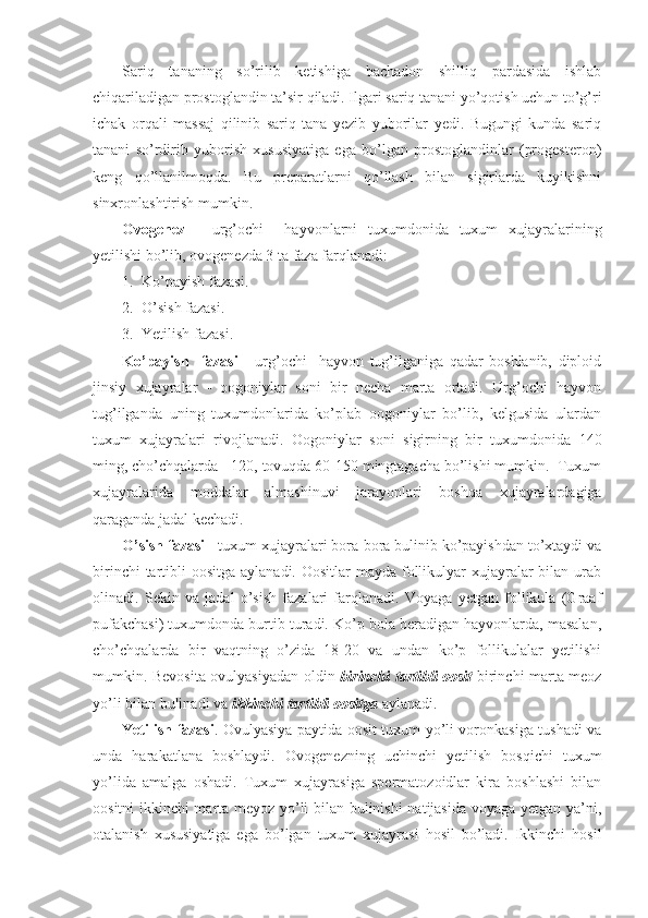 Sariq   tananing   so’rilib   ketishiga   bachadon   shilliq   pardasida   ishlab
chiqariladigan prostoglandin ta’sir qiladi. Ilgari sariq tanani yo’qotish uchun to’g’ri
ichak   orqali   massaj   qilinib   sariq   tana   yezib   yuborilar   yedi.   Bugungi   kunda   sariq
tanani   so’rdirib   yuborish   xususiyatiga   ega   bo’lgan   prostoglandinlar   (progesteron)
keng   qo’llanilmoqda.   Bu   preparatlarni   qo’llash   bilan   sigirlarda   kuyikishni
sinxronlashtirish mumkin.
Ovogenez   -   urg’ochi     hayvonlarni   tuxumdonida   tuxum   xujayralarining
yetilishi bo’lib, ovogenezda 3 ta faza farqlanadi:
1. Ko’payish fazasi.
2. O’ sish fazasi.
3. Yetilish fazasi.
K o’ payish     fazasi   -   urg’ochi     hayvon   tug’ilganiga   qadar   boshlanib,   diploid
jinsiy   xujayralar   -   oogoniylar   soni   bir   necha   marta   ortadi.   Urg’ochi   hayvon
tug’ilganda   uning   tuxumdonlarida   ko’plab   oogoniylar   bo’lib,   kelgusida   ulardan
tuxum   xujayralari   rivojlanadi.   Oogoniylar   soni   sigirning   bir   tuxumdonida   140
ming, cho’chqalarda - 120, tovuqda 60-150 mingtagacha bo’lishi mumkin.  Tuxum
xujayralarida   moddalar   almashinuvi   jarayonlari   boshqa   xujayralardagiga
qaraganda jadal kechadi.
O’ sish fazasi  - tuxum xujayralari bora-bora bulinib ko’payishdan to’xtaydi va
birinchi  tartibli  oositga aylanadi. Oositlar  mayda follikulyar  xujayralar  bilan urab
olinadi.   Sekin   va   jadal   o’sish   fazalari   farqlanadi.   Voyaga   yetgan   follikula   (Graaf
pufakchasi) tuxumdonda burtib turadi. Ko’p bola beradigan hayvonlarda, masalan,
cho’chqalarda   bir   vaqtning   o’zida   18-20   va   undan   ko’p   follikulalar   yetilishi
mumkin. Bevosita ovulyasiyadan oldin   birinchi tartibli oosit   birinchi marta meoz
yo’li bilan bulinadi va  ikkinchi tartibli oositga   aylanadi. 
Yetilish fazasi . Ovulyasiya paytida oosit tuxum yo’li voronkasiga tushadi va
unda   harakatlana   boshlaydi.   Ovogenezning   uchinchi   yetilish   bosqichi   tuxum
yo’lida   amalga   oshadi.   Tuxum   xujayrasiga   spermatozoidlar   kira   boshlashi   bilan
oositni ikkinchi marta meyoz yo’li bilan bulinishi  natijasida voyaga yetgan ya’ni,
otalanish   xususiyatiga   ega   bo’lgan   tuxum   xujayrasi   hosil   bo’ladi.   Ikkinchi   hosil 