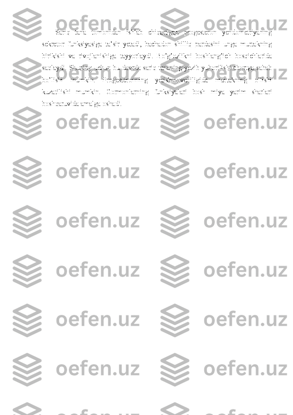 Sariq   tana   tomonidan   ishlab   chiqarilgan   progesteron   yendometriyaning
sekretor   funksiyasiga   ta’sir   yetadi,   bachadon   shilliq   pardasini   unga   murtakning
birikishi   va   rivojlanishiga   tayyorlaydi.   Bo’g’ozlikni   boshlang’ich   bosqichlarida
saqlaydi. Shuning uchun bu davrda sariq tananing yezib yuborilishi abortga sabab
bo’lishi   mumkin.   Progesteronning   yetishmovchiligida   murtakning   o’lishi
kuzatilishi   mumkin.   Gormonlarning   funksiyalari   bosh   miya   yarim   sharlari
boshqaruvida amalga oshadi.  