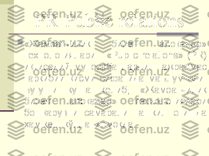 PR-Public relations

«Жамоатчилик  билан  алоқалар» 
технологиялари  -  «Public  relations»  (PR) 
иқтисодий  муносабатларнинг  ажралмас 
таркибий  қисми  сифатида  маълум  эди. 
Бугунги  кунга  келиб,  «Жамоатчилик 
билан  алоқалар»  технологиялари 
бошқарувни  самарали  ташкил  этишда 
ҳам кенг кўлланилмокда. 