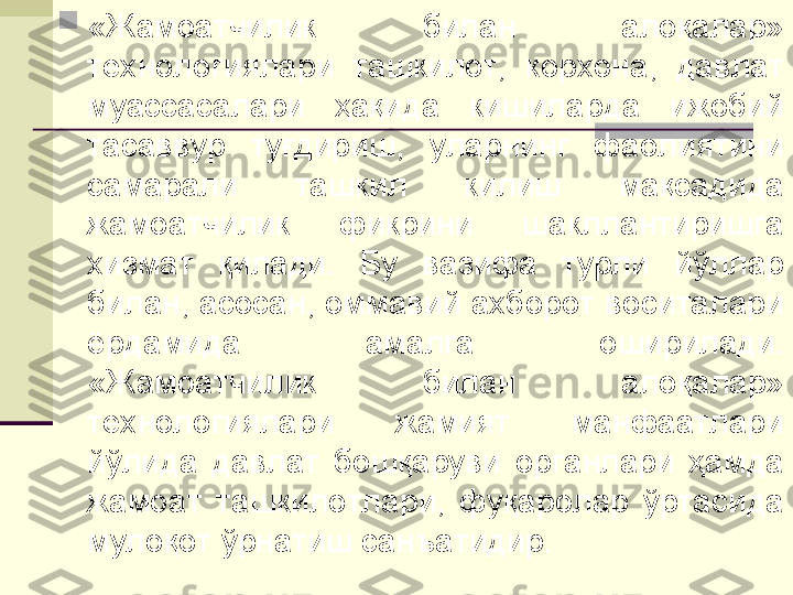 
«Жамоатчилик  билан  алоқалар» 
технологиялари  ташкилот,   корхона,  давлат 
муассасалари  ҳақида  кишиларда  ижобий 
тасаввур  туғдириш,  уларнинг  фаолиятини 
самарали  ташкил  килиш  мақсадида 
жамоатчилик  фикрини  шакллантиришга 
хизмат  қилади.  Бу  вазифа  турли  йўллар 
билан, асосан, оммавий ахборот воситалари 
ёрдамида  амалга  оширилади. 
«Жамоатчилик  билан  алоқалар» 
технологиялари  жамият  манфаатлари 
йўлида  давлат  бошқаруви  органлари  ҳамда 
жамоат  ташкилотлари,  фуқаролар  ўртасида 
мулоқот ўрнатиш санъатидир. 