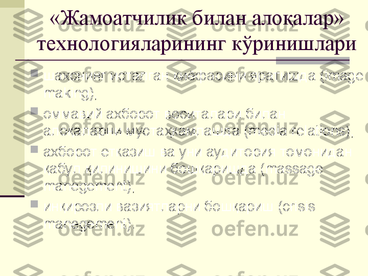 «Жамоатчилик билан алоқалар» 
технологияларининг кўринишлари

шахснинг исталган қиёфасини яратишда (image 
making),

оммавий ахборот воситалари билан 
алоқаларни мустаҳкамлашда (media relations),

ахборот етказиш ва уни аудитория томонидан 
қабул қилинишини бошқаришда (massage 
manegement),

инқирозли вазиятларни бошқариш (crisis 
manegement). 