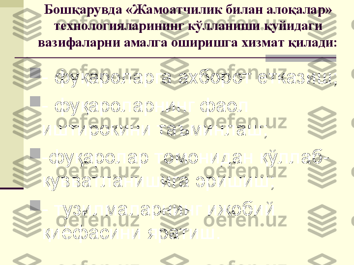 Бошқарувда «Жамоатчилик билан алоқалар» 
технологияларининг кўлланиши қуйидаги 
вазифаларни амалга оширишга хизмат қилади:

- фуқароларга ахборот етказиш;

- фуқароларнинг фаол 
иштирокини таъминлаш;

-фуқаролар томонидан қўллаб-
қувватланишига эришиш;

- тузилмаларнинг ижобий 
қиёфасини яратиш.  