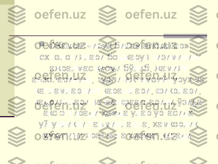 
«Жамоатчилик билан алоқалар» 
технологиялари бошқарув тизимининг 
ажралмас қисми бўлиб, жамият 
аъзоларининг,  турли ижтимоий гуруҳ ва 
қатламларнинг қарашлари, фикрлари, 
қадриятлари ва манфаатларини ўзида 
акс эттиради ҳамда улар ўртасида 
уйғунликни таъминлашга, ҳамкорлик 
муҳитини яратишга хизмат қилади. 