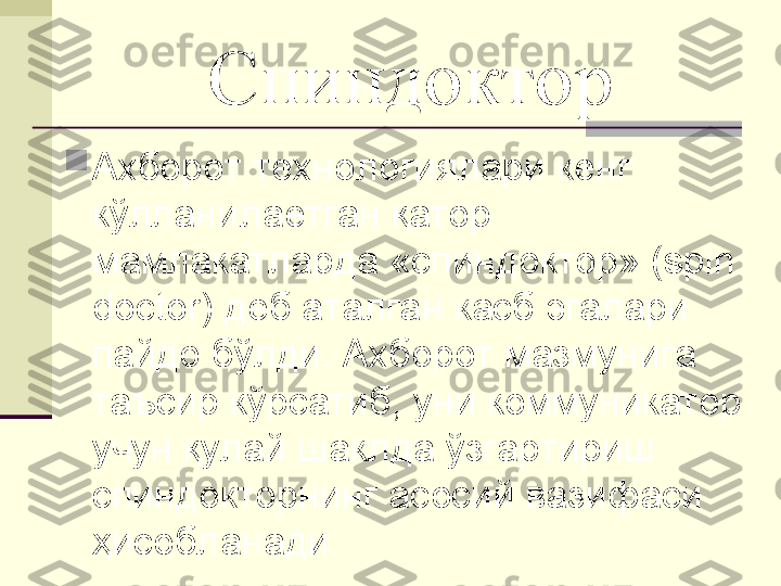 Спиндоктор

Ахборот технологиялари кенг 
кўлланилаётган қатор 
мамлакатларда «спиндоктор» (spin 
doctor) деб аталган касб эгалари 
пайдо бўлди. Ахборот мазмунига 
таъсир кўрсатиб, уни коммуникатор 
учун қулай шаклда ўзгартириш 
спиндокторнинг асосий вазифаси 
ҳисобланади.  