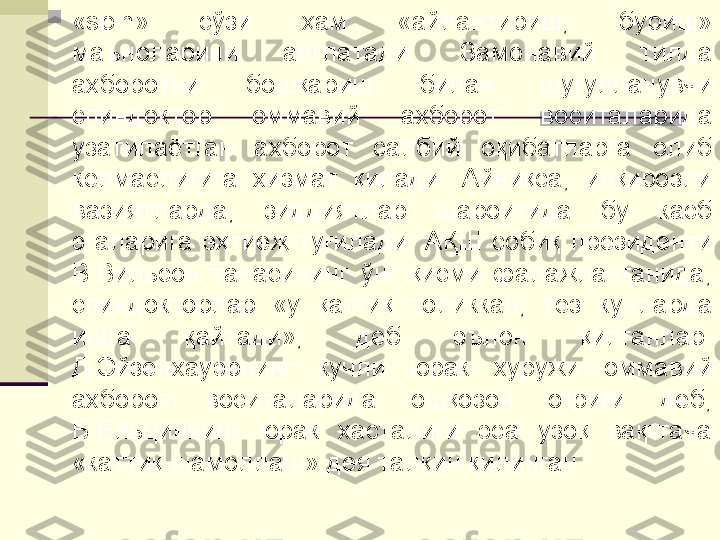 
«spin»  сўзи  ҳам  «айлантириш,  буриш» 
маъноларини  англатади.  Замонавий  тилда 
ахборотни  бошқариш  билан  шугулланувчи 
спиндоктор  оммавий  ахборот  воситаларида 
узатилаётган  ахборот  салбий  оқибатларга  олиб 
келмаслигига  хизмат  қилади.  Айниқса,  инқирозли 
вазиятларда,  зиддиятлар  шароитида  бу  касб 
эгаларига  эҳтиёж  туғилади.  АҚШ  собиқ  президенти 
В.Вильсон  танасининг  ўнг  қисми  фалажланганида, 
спиндокторлар  «у  қаттиқ  толиккан,  тез  кунларда 
ишга  қайтади»,  деб  эълон  қилганлар. 
Д.Эйзенхауэрнинг  кучли  юрак  хуружи  оммавий 
ахборот  воситаларида  ошқозон  оғриғи  деб, 
Б.Ельциннинг  юрак  хасталиги  эса  узоқ  вақтгача 
«каттиқ шамоллаш» дея талқин қилинган. 