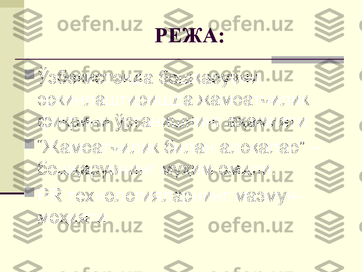 РЕЖА:

Ўзбекистонда бошқарувни 
эркинлаштиришда жамоатчилик 
фикрини ўрганишнинг аҳамияти.

“ Жамоатчилик билан алоқалар” – 
бошқарувнинг муҳим омили.

PR  технологияларнинг мазмун-
моҳияти 