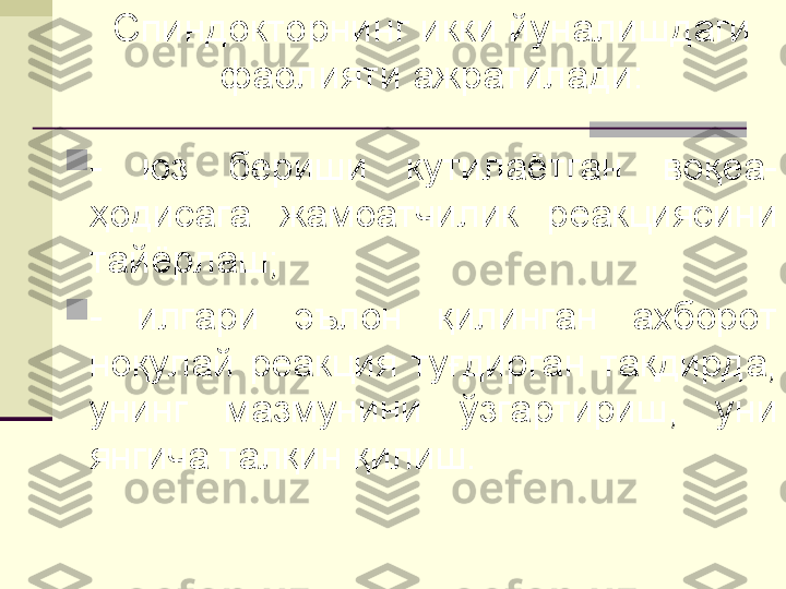 Спиндокторнинг икки йуналишдаги 
фаолияти ажратилади:

-  юз  бериши  кутилаётган  воқеа-
ҳодисага  жамоатчилик  реакциясини 
тайёрлаш;

-  илгари  эълон  қилинган  ахборот 
ноқулай  реакция  туғдирган  тақдирда, 
унинг  мазмунини  ўзгартириш,  уни 
янгича талқин қилиш. 