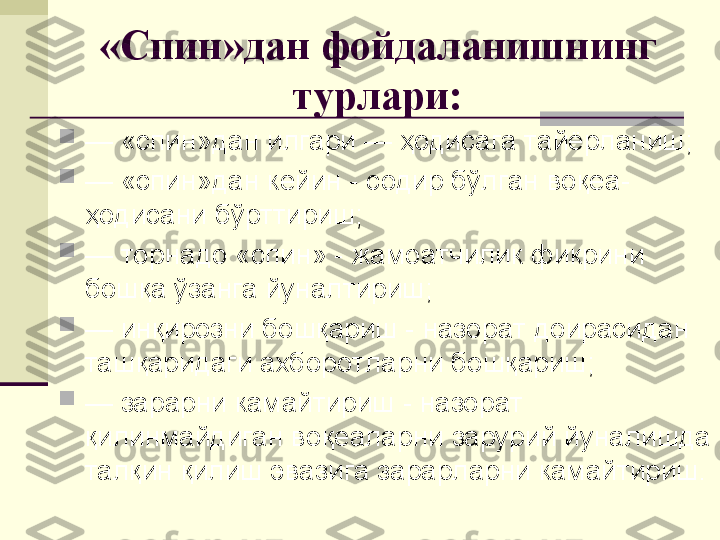 «Спин»дан фойдаланишнинг 
турлари:

—  «спин»дан илгари — ҳодисага тайёрланиш;

—  «спин»дан кейин - содир бўлган воқеа-
ҳодисани бўрттириш;

—  торнадо «спин» - жамоатчилик фикрини 
бошқа ўзанга йуналтириш;

—  инқирозни бошқариш - назорат доирасидан 
ташқаридаги ахборотларни бошқариш;

—  зарарни камайтириш - назорат 
қилинмайдиган воқеаларни зарурий йуналишда 
талқин қилиш эвазига зарарларни камайтириш. 