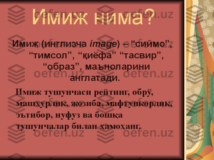 Имиж нима?
Имиж (инглизча  image ) – “сиймо”, 
“тимсол”, “қиёфа” “тасвир”, 
“образ”, маъноларини 
англатади. 
    Имиж тушунчаси рейтинг, обрў, 
машҳурлик, жозиба, мафтункорлик, 
эътибор, нуфуз ва бошқа 
тушунчалар билан ҳамоҳанг. 