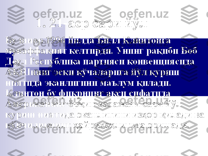 1. 21-аср сари йўл
Бу шиор  1996 йилда Билл Клинтон га 
муваффақият келтирди. Унинг рақиби Боб 
Доул Республика партияси конвенциясида 
АҚШнинг эски кўчаларига йўл қуриш 
ниятида эканлигини маълум қилади. 
Клинтон бу фикрнинг акси сифатида 
Американинг ёрқин келажаги сари йўл 
қуриш ниятида эканлигини изҳор қилади ва 
кўпчиликнинг ҳайриҳоҳлигига эришади. 