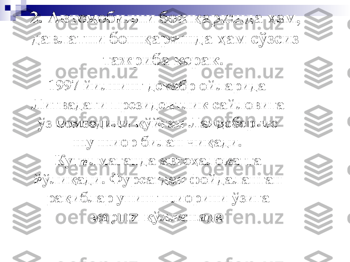 2. Автомобилни бошқаришда ҳам, 
давлатни бошқаришда ҳам сўзсиз 
тажриба керак.  
    1997 йилнинг декабр ойларида 
Литвадаги президентлик сайловига 
ўз номзодини қўйган Ландсбергис 
шу шиор билан чиқади. 
Кутилмаганда автоҳалокатга 
йўлиқади. Фурсатдан фойдаланган 
рақиблар унинг шиорини ўзига 
қарши қўллашади 